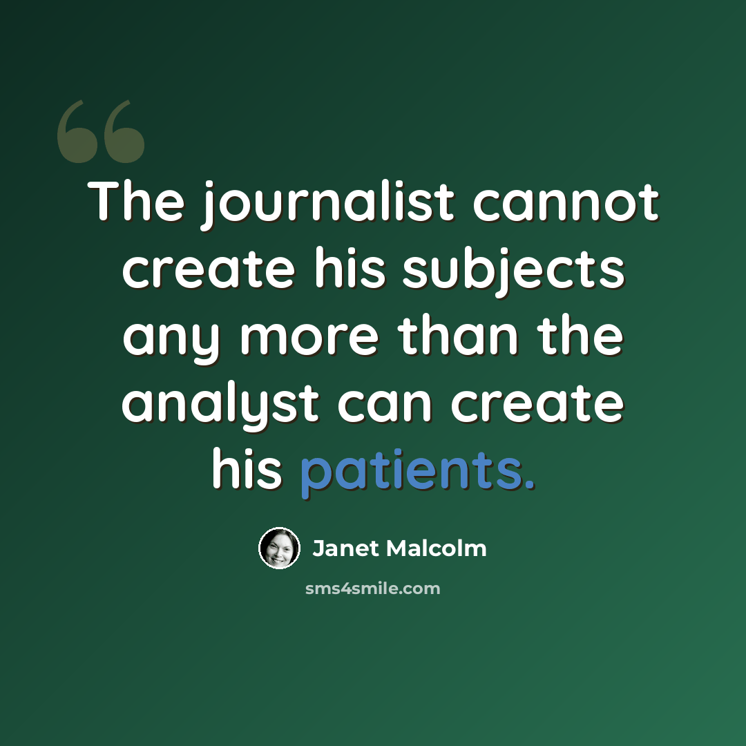 “The journalist cannot create his subjects any more than the analyst can create his patients.” quote by Janet Malcolm