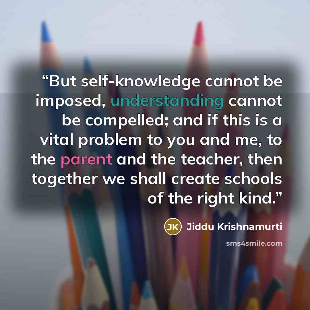 “But self-knowledge cannot be imposed, understanding cannot be compelled; and if this is a vital problem to you and me, to the parent and the teacher, then together we shall create schools of the right kind.” quote by Jiddu Krishnamurti