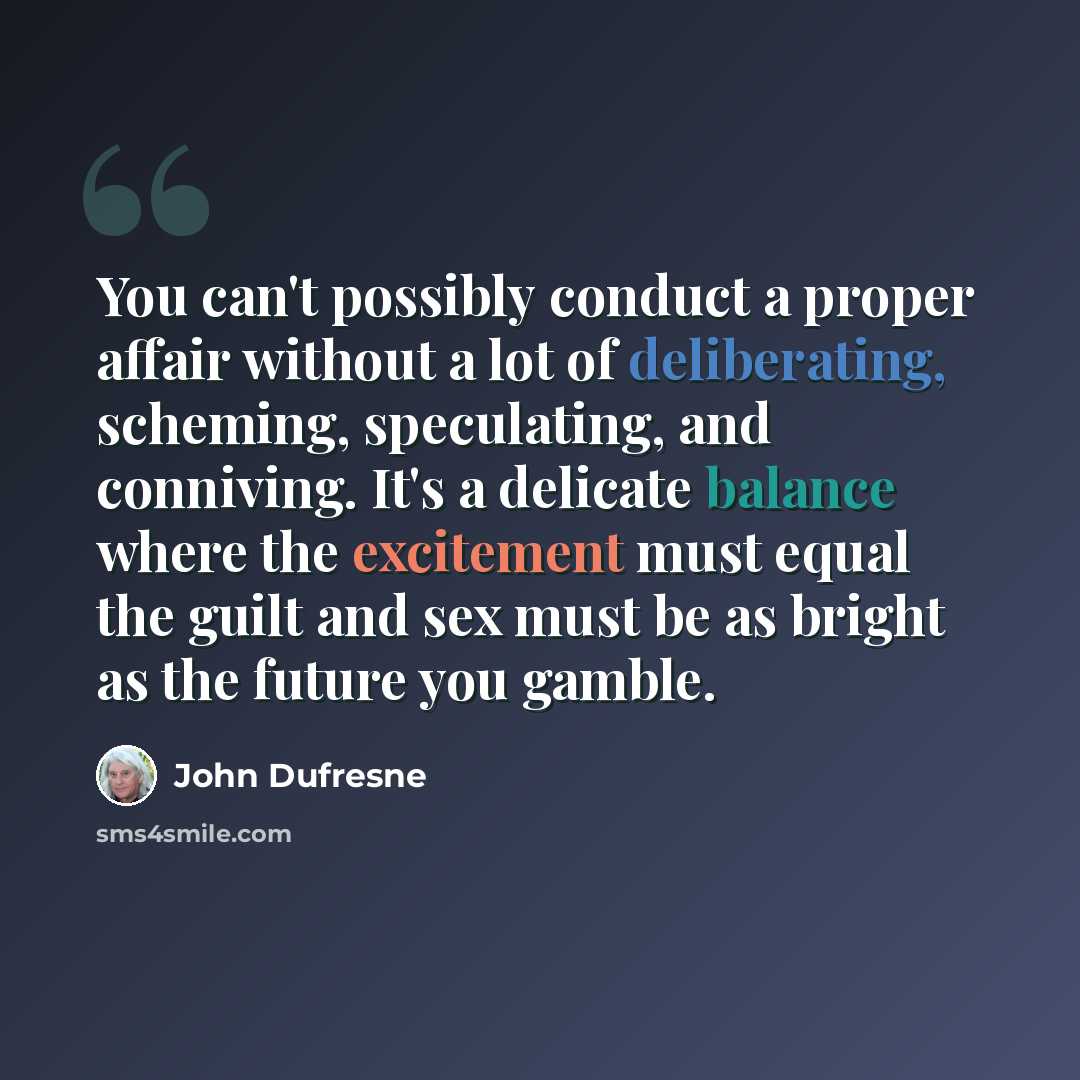 “You can't possibly conduct a proper affair without a lot of deliberating, scheming, speculating, and conniving. It's a delicate balance where the excitement must equal the guilt and sex must be as bright as the future you gamble.” quote by John Dufresne