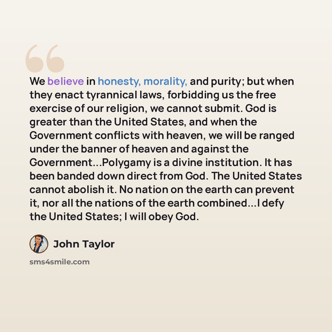 “We believe in honesty, morality, and purity; but when they enact tyrannical laws, forbidding us the free exercise of our religion, we cannot submit. God is greater than the United States, and when the Government conflicts with heaven, we will be ranged under the banner of heaven and against the…” quote by John Taylor