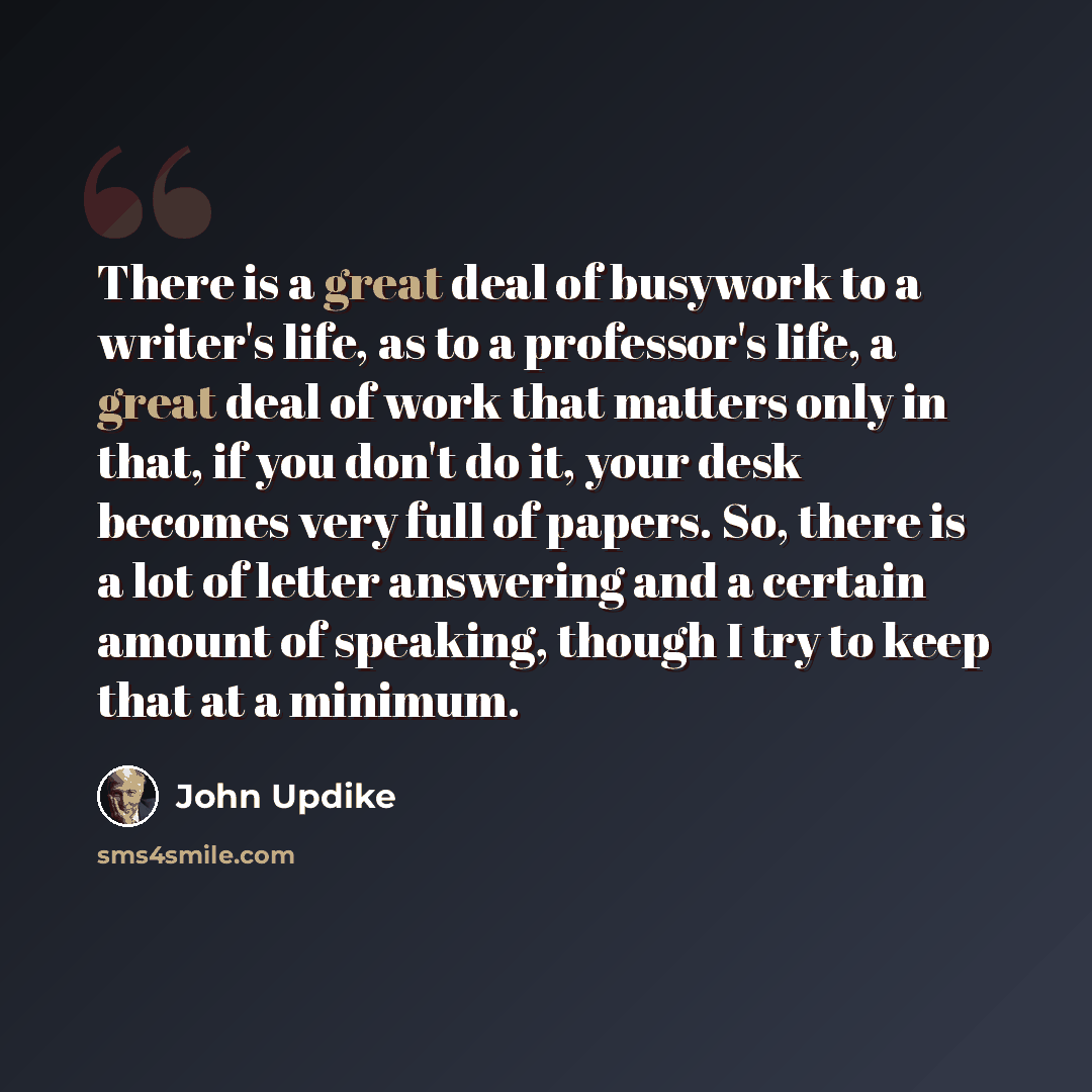 “There is a great deal of busywork to a writer's life, as to a professor's life, a great deal of work that matters only in that, if you don't do it, your desk becomes very full of papers. So, there is a lot of letter answering and a certain amount of speaking, though I try to keep that at a minimum.” quote by John Updike