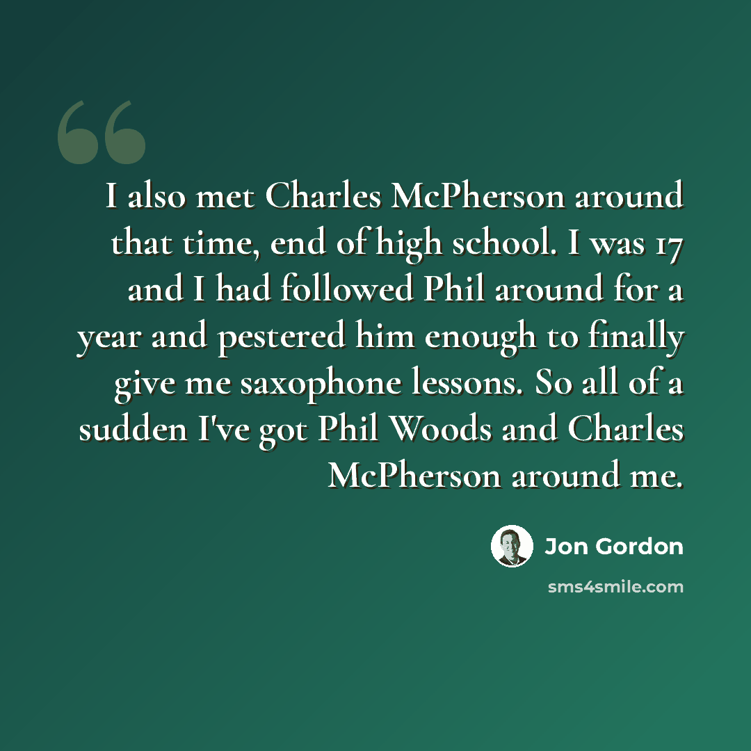 “I also met Charles McPherson around that time, end of high school. I was 17 and I had followed Phil around for a year and pestered him enough to finally give me saxophone lessons. So all of a sudden I've got Phil Woods and Charles McPherson around me.” quote by Jon Gordon