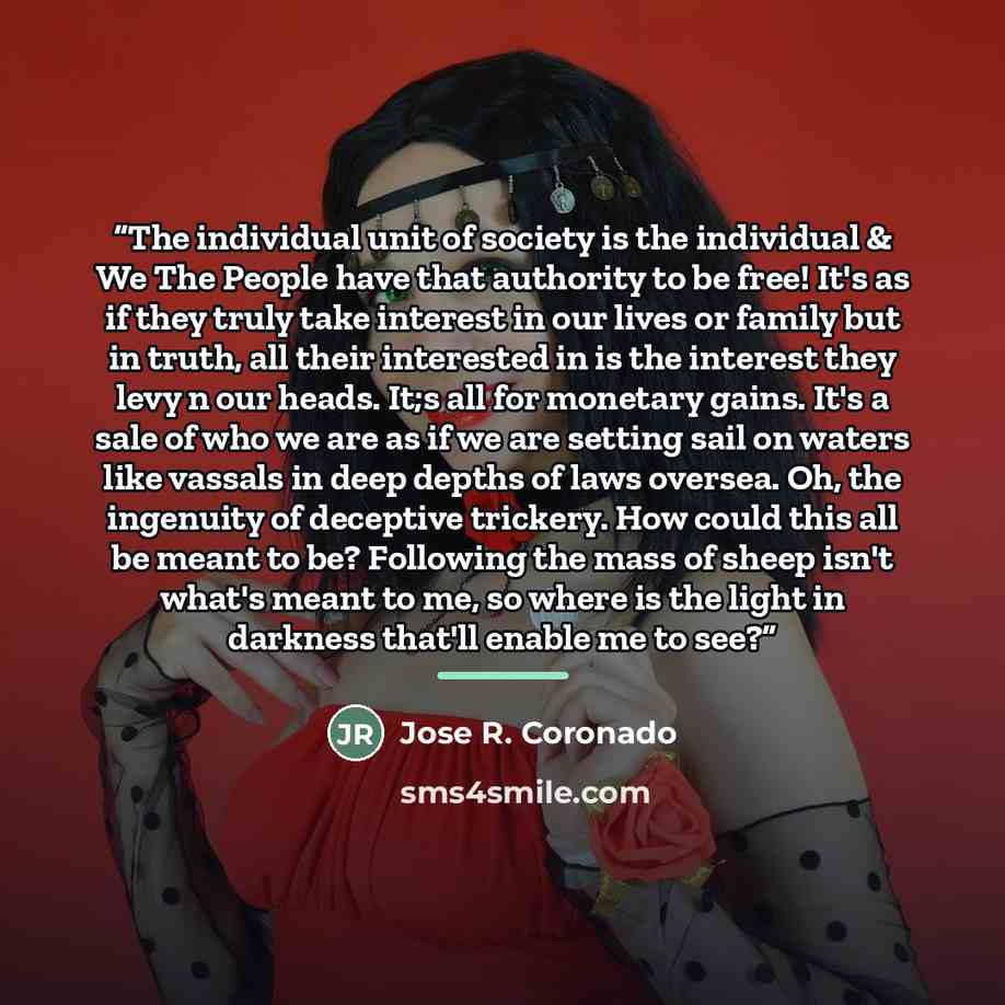 “The individual unit of society is the individual & We The People have that authority to be free! It's as if they truly take interest in our lives or family but in truth, all their interested in is the interest they levy n our heads. It;s all for monetary gains. It's a sale of who we are as if we…” quote by Jose R. Coronado