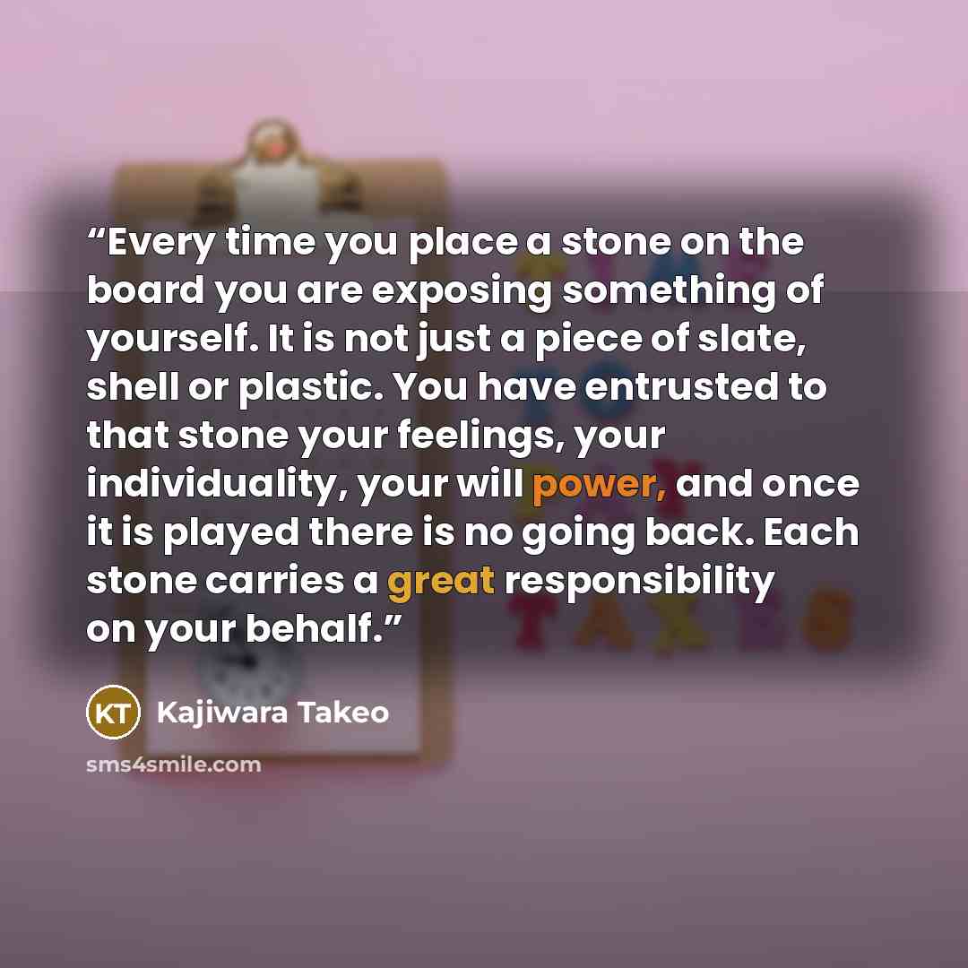 “Every time you place a stone on the board you are exposing something of yourself. It is not just a piece of slate, shell or plastic. You have entrusted to that stone your feelings, your individuality, your will power, and once it is played there is no going back. Each stone carries a great…” quote by Kajiwara Takeo