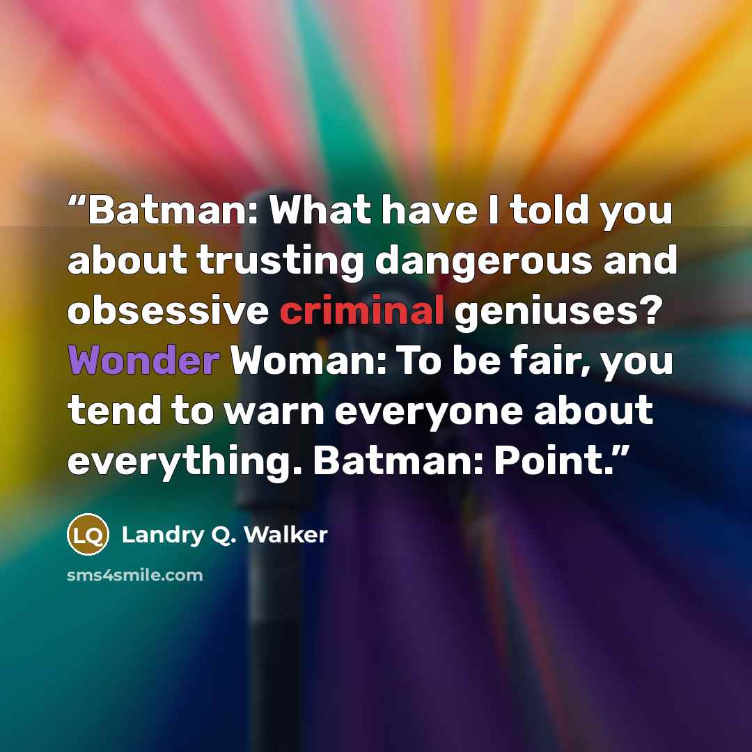 “Batman: What have I told you about trusting dangerous and obsessive criminal geniuses? Wonder Woman: To be fair, you tend to warn everyone about everything. Batman: Point.” quote by Landry Q. Walker