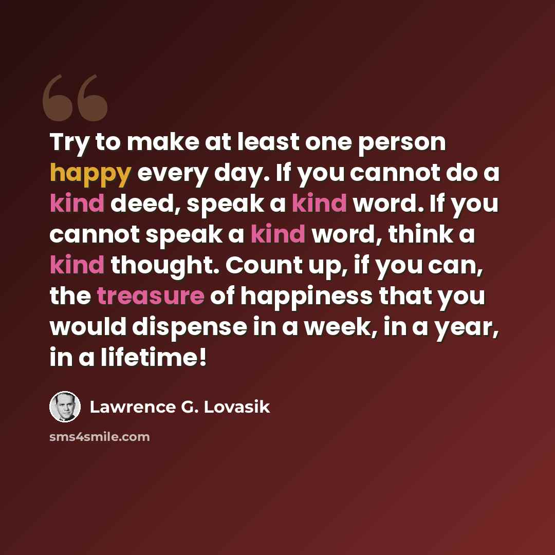 “Try to make at least one person happy every day. If you cannot do a kind deed, speak a kind word. If you cannot speak a kind word, think a kind thought. Count up, if you can, the treasure of happiness that you would dispense in a week, in a year, in a lifetime!” quote by Lawrence G. Lovasik