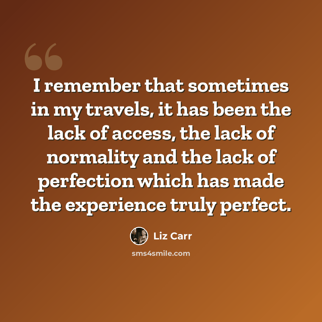 “I remember that sometimes in my travels, it has been the lack of access, the lack of normality and the lack of perfection which has made the experience truly perfect.” quote by Liz Carr