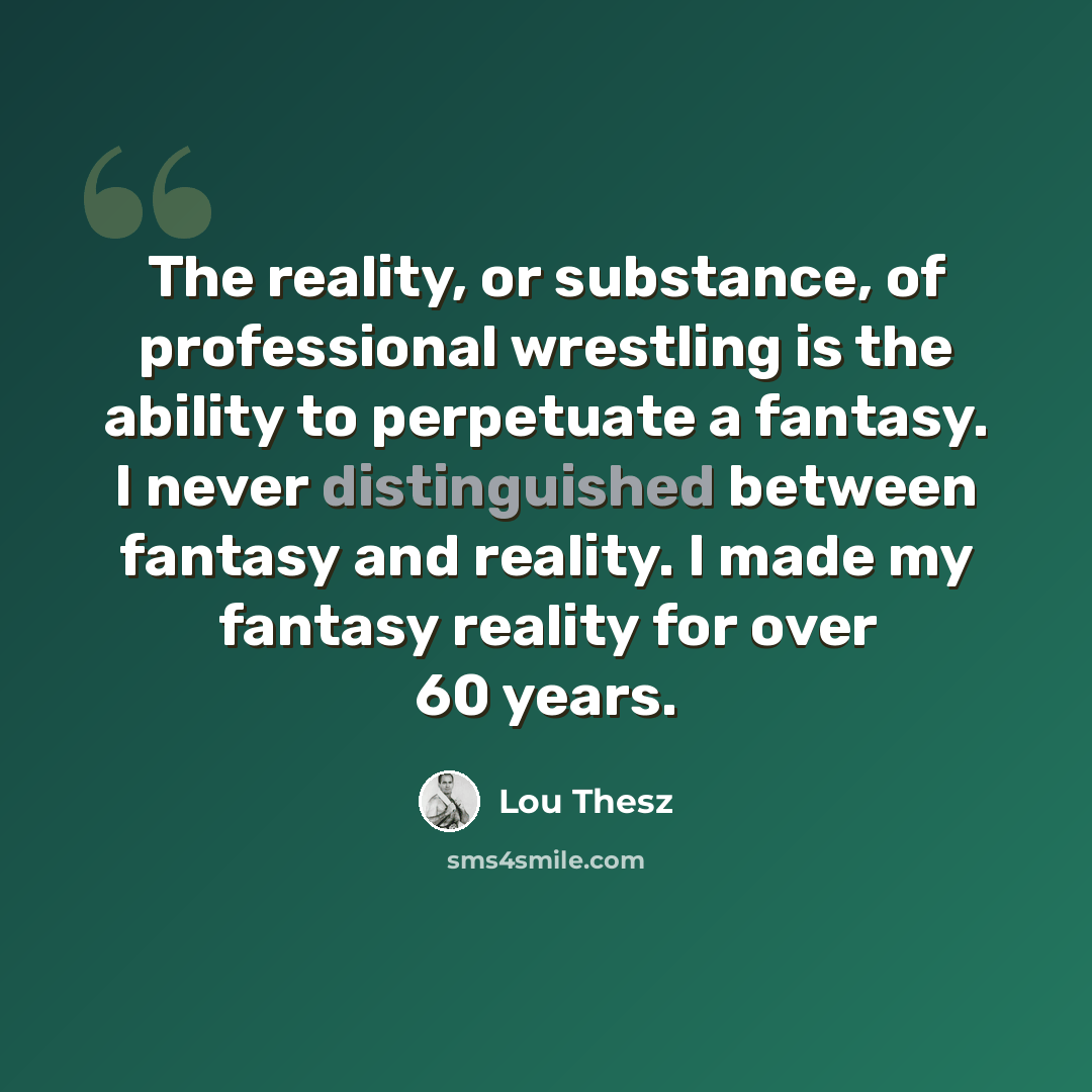 “The reality, or substance, of professional wrestling is the ability to perpetuate a fantasy. I never distinguished between fantasy and reality. I made my fantasy reality for over 60 years.” quote by Lou Thesz