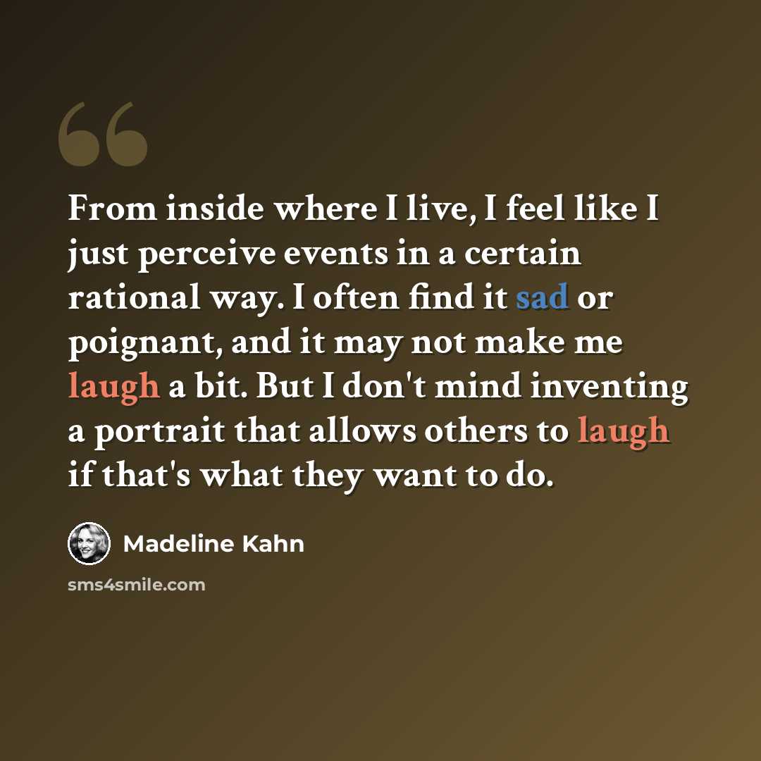 “From inside where I live, I feel like I just perceive events in a certain rational way. I often find it sad or poignant, and it may not make me laugh a bit. But I don't mind inventing a portrait that allows others to laugh if that's what they want to do.” quote by Madeline Kahn