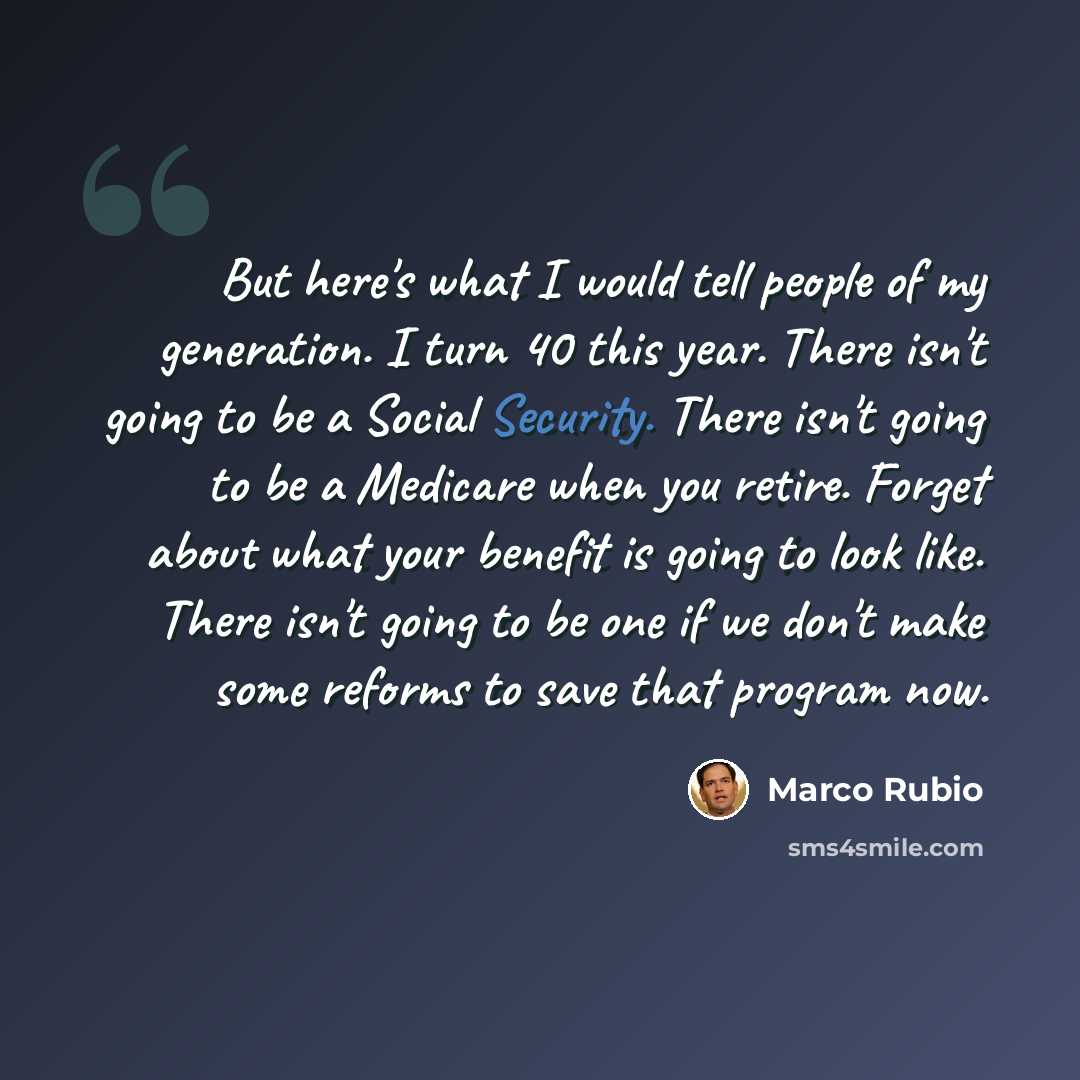 “But here's what I would tell people of my generation. I turn 40 this year. There isn't going to be a Social Security. There isn't going to be a Medicare when you retire. Forget about what your benefit is going to look like. There isn't going to be one if we don't make some reforms to save that…” quote by Marco Rubio