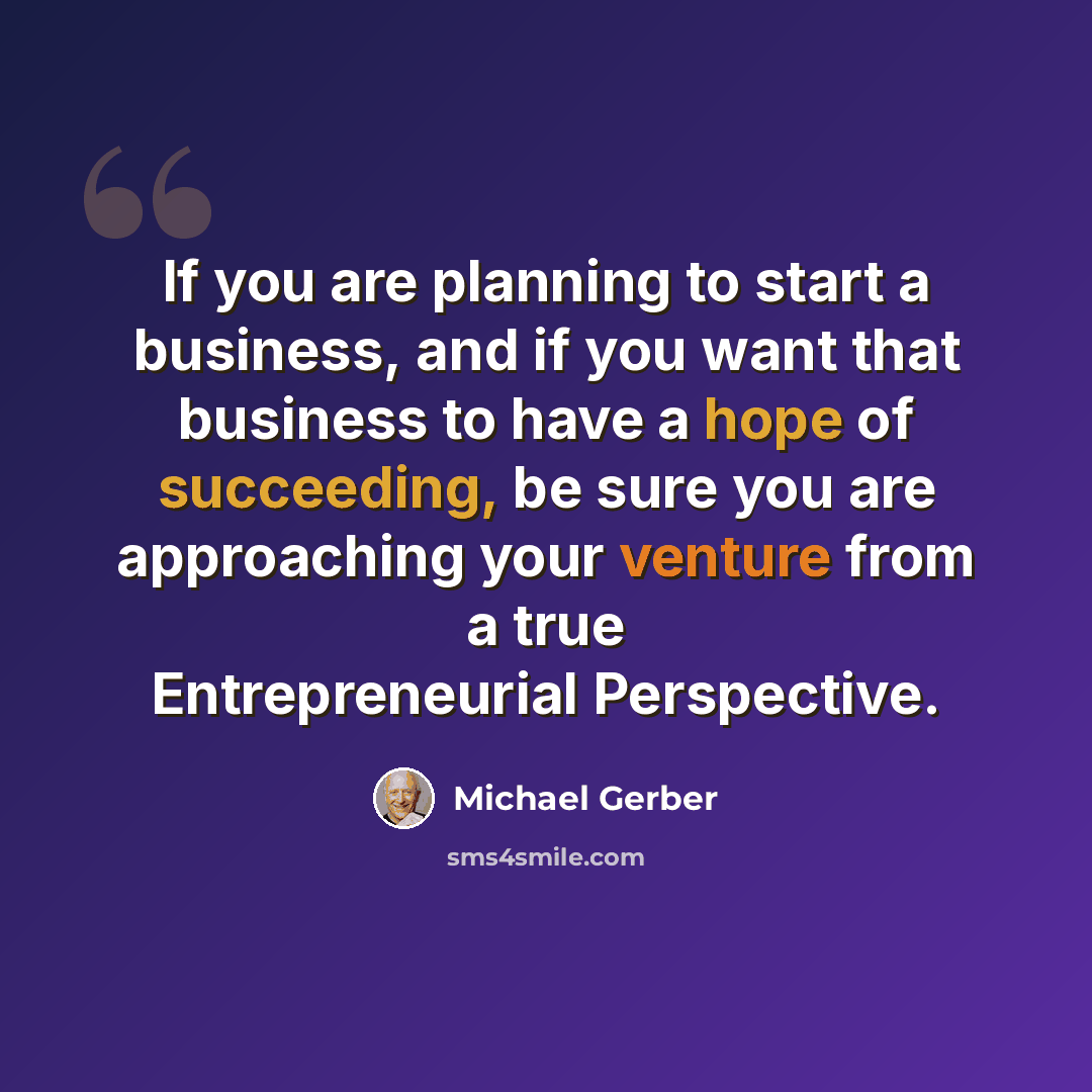 “If you are planning to start a business, and if you want that business to have a hope of succeeding, be sure you are approaching your venture from a true Entrepreneurial Perspective.” quote by Michael Gerber
