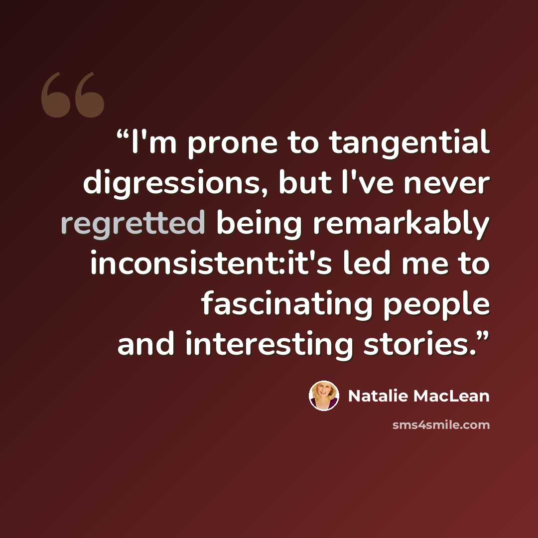 “I'm prone to tangential digressions, but I've never regretted being remarkably inconsistent:it's led me to fascinating people and interesting stories.” quote by Natalie MacLean