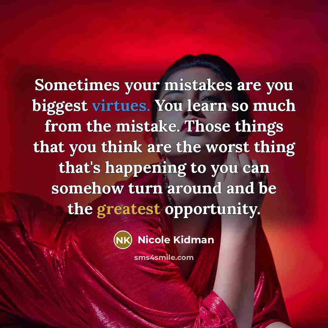 “Sometimes your mistakes are you biggest virtues. You learn so much from the mistake. Those things that you think are the worst thing that's happening to you can somehow turn around and be the greatest opportunity.” quote by Nicole Kidman