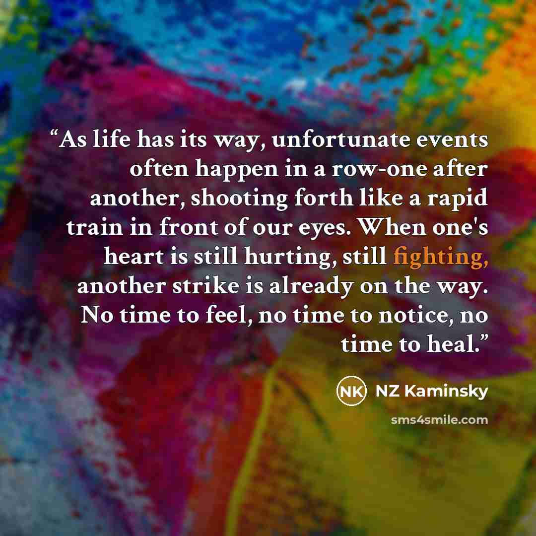 “As life has its way, unfortunate events often happen in a row-one after another, shooting forth like a rapid train in front of our eyes. When one's heart is still hurting, still fighting, another strike is already on the way. No time to feel, no time to notice, no time to heal.” quote by NZ Kaminsky