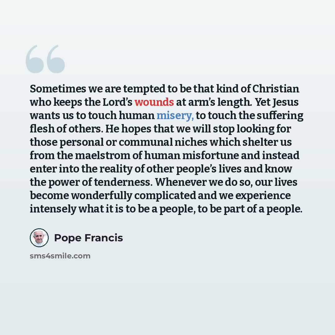 “Sometimes we are tempted to be that kind of Christian who keeps the Lord’s wounds at arm’s length. Yet Jesus wants us to touch human misery, to touch the suffering flesh of others. He hopes that we will stop looking for those personal or communal niches which shelter us from the maelstrom of human…” quote by Pope Francis