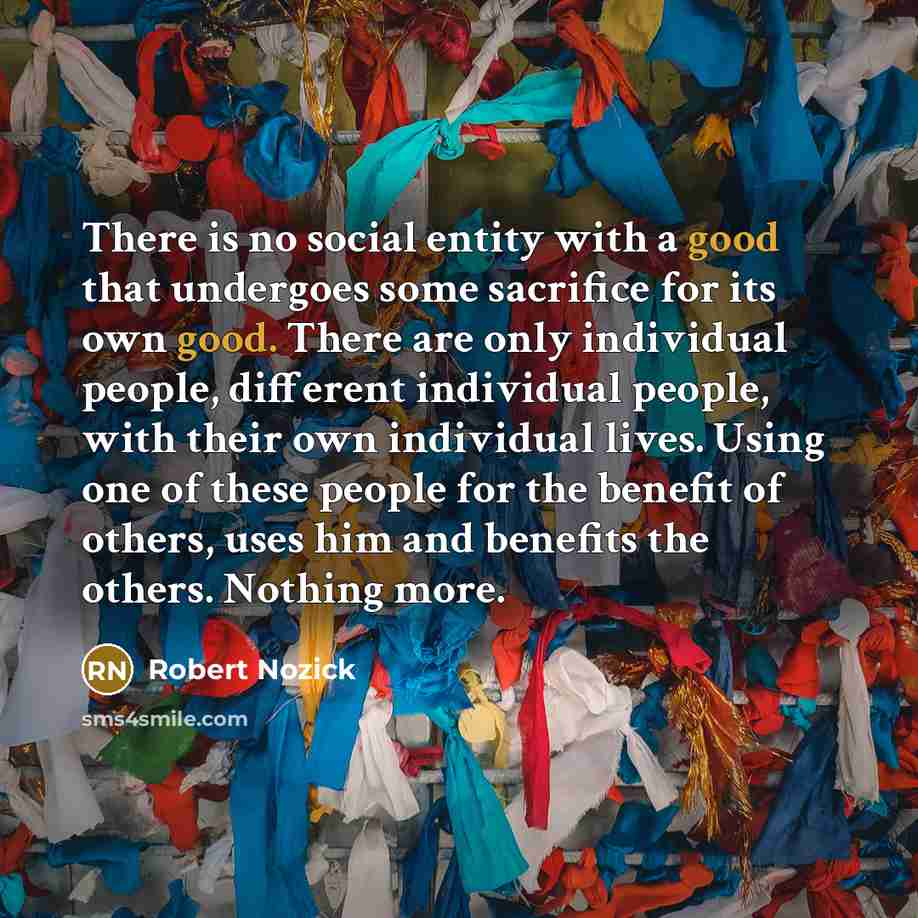 “There is no social entity with a good that undergoes some sacrifice for its own good. There are only individual people, different individual people, with their own individual lives. Using one of these people for the benefit of others, uses him and benefits the others. Nothing more.” quote by Robert Nozick