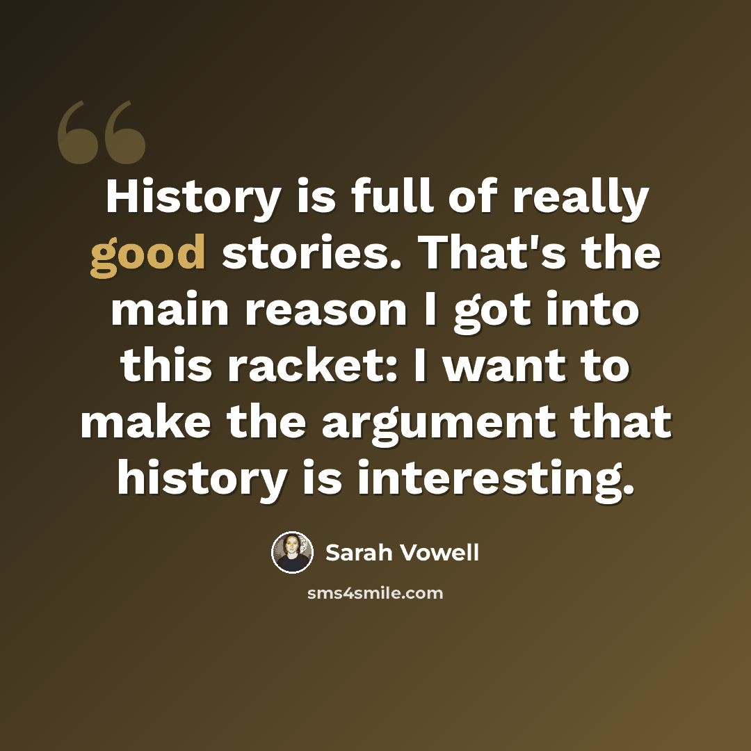 “History is full of really good stories. That's the main reason I got into this racket: I want to make the argument that history is interesting.” quote by Sarah Vowell