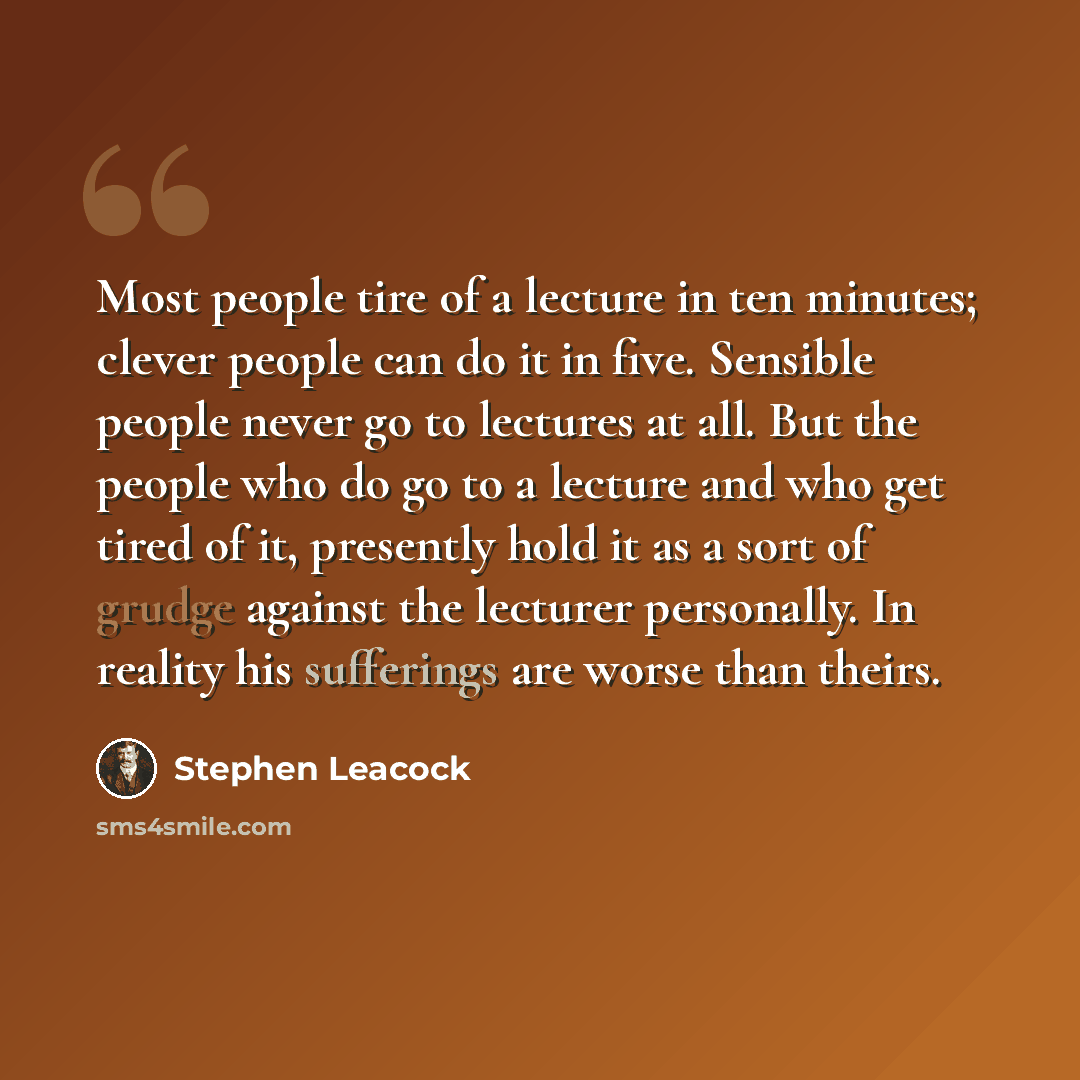 “Most people tire of a lecture in ten minutes; clever people can do it in five. Sensible people never go to lectures at all. But the people who do go to a lecture and who get tired of it, presently hold it as a sort of grudge against the lecturer personally. In reality his sufferings are worse than…” quote by Stephen Leacock