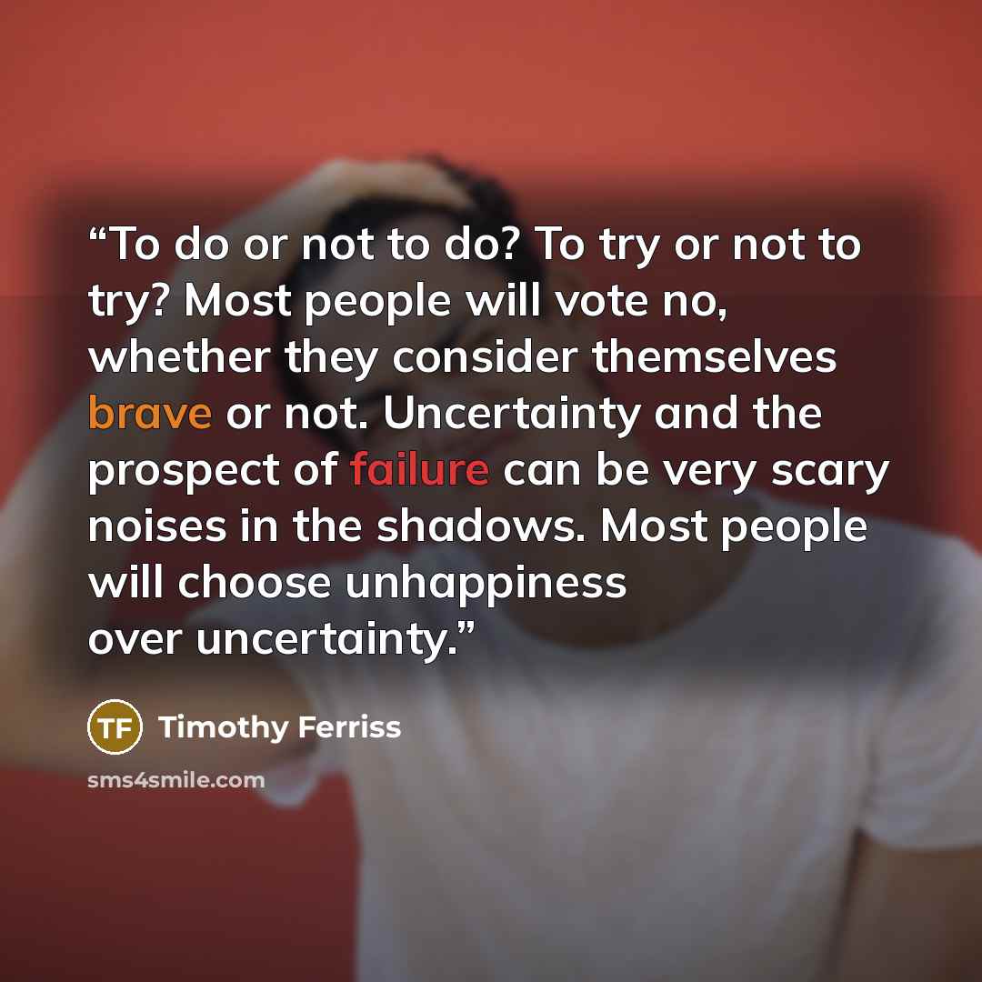 “To do or not to do? To try or not to try? Most people will vote no, whether they consider themselves brave or not. Uncertainty and the prospect of failure can be very scary noises in the shadows. Most people will choose unhappiness over uncertainty.” quote by Timothy Ferriss