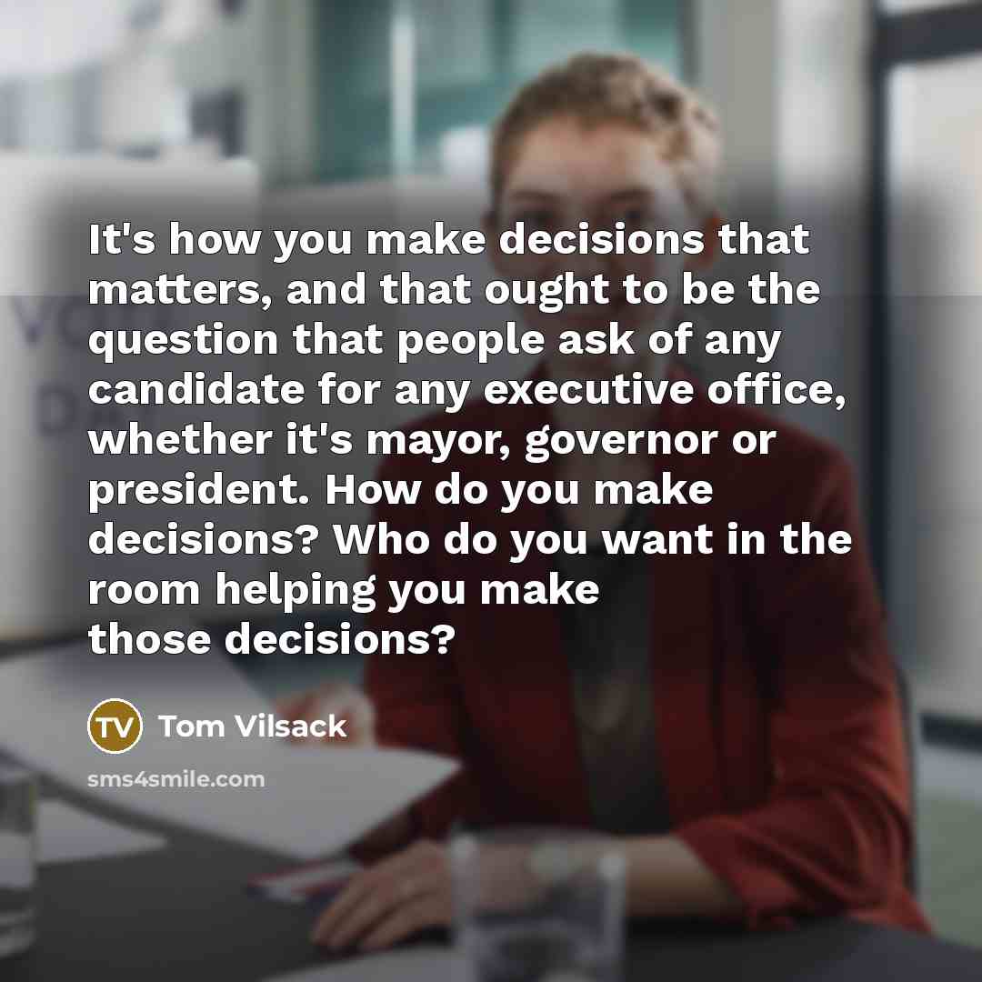 “It's how you make decisions that matters, and that ought to be the question that people ask of any candidate for any executive office, whether it's mayor, governor or president. How do you make decisions? Who do you want in the room helping you make those decisions?” quote by Tom Vilsack