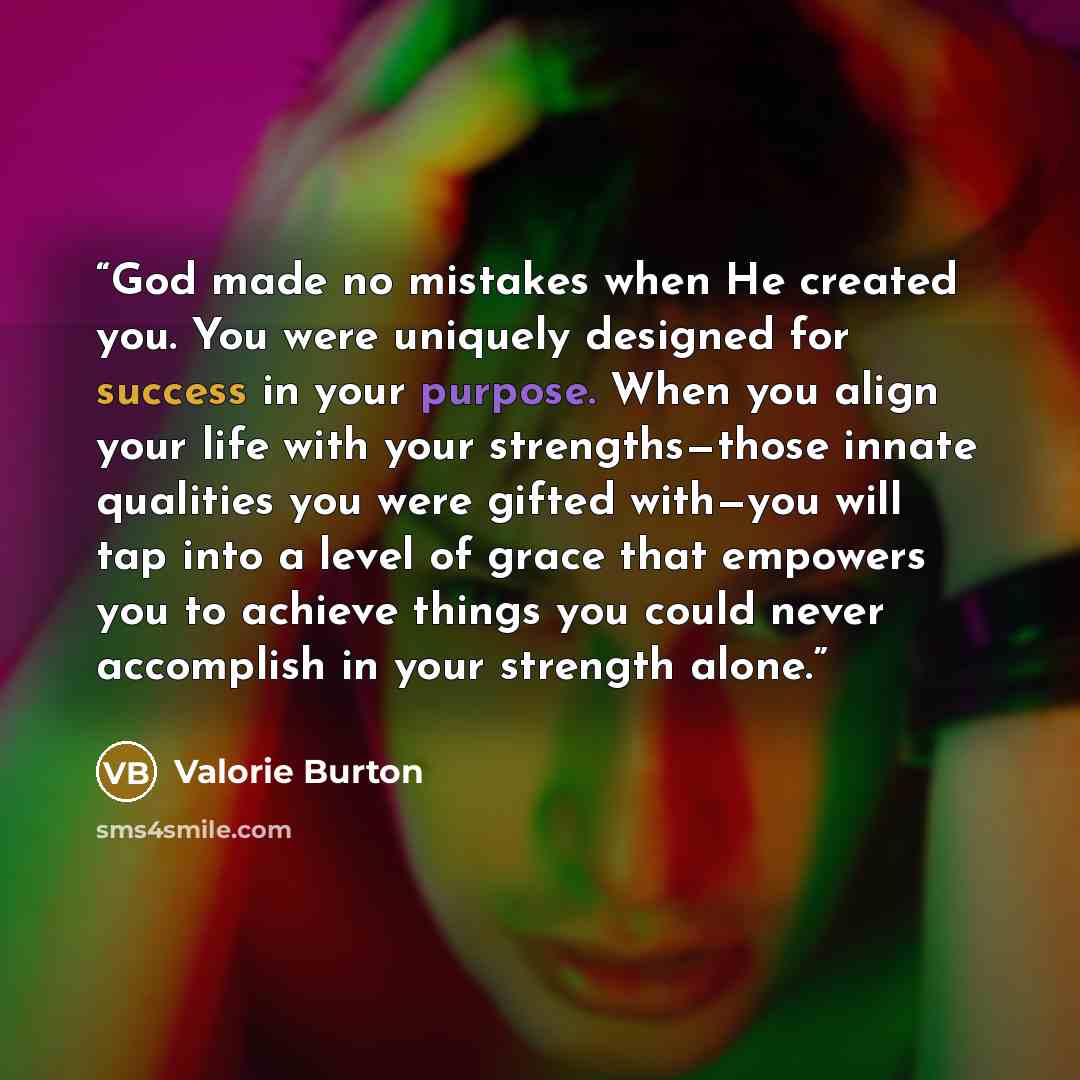 “God made no mistakes when He created you. You were uniquely designed for success in your purpose. When you align your life with your strengths—those innate qualities you were gifted with—you will tap into a level of grace that empowers you to achieve things you could never accomplish in your…” quote by Valorie Burton