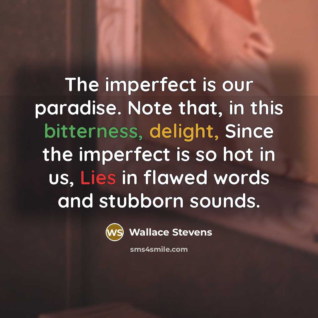 “The imperfect is our paradise. Note that, in this bitterness, delight, Since the imperfect is so hot in us, Lies in flawed words and stubborn sounds.” quote by Wallace Stevens