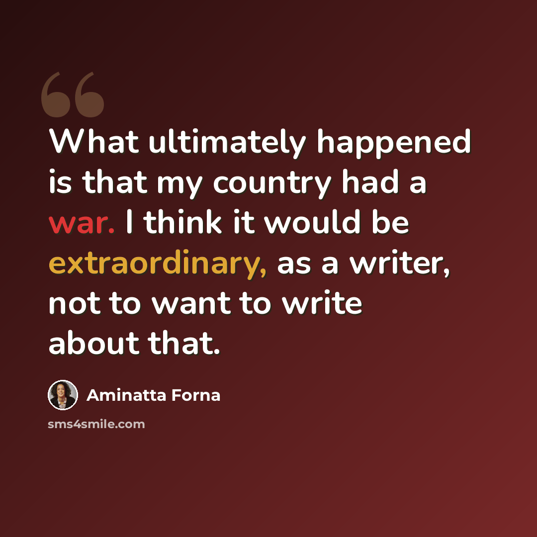 “What ultimately happened is that my country had a war. I think it would be extraordinary, as a writer, not to want to write about that.” quote by Aminatta Forna