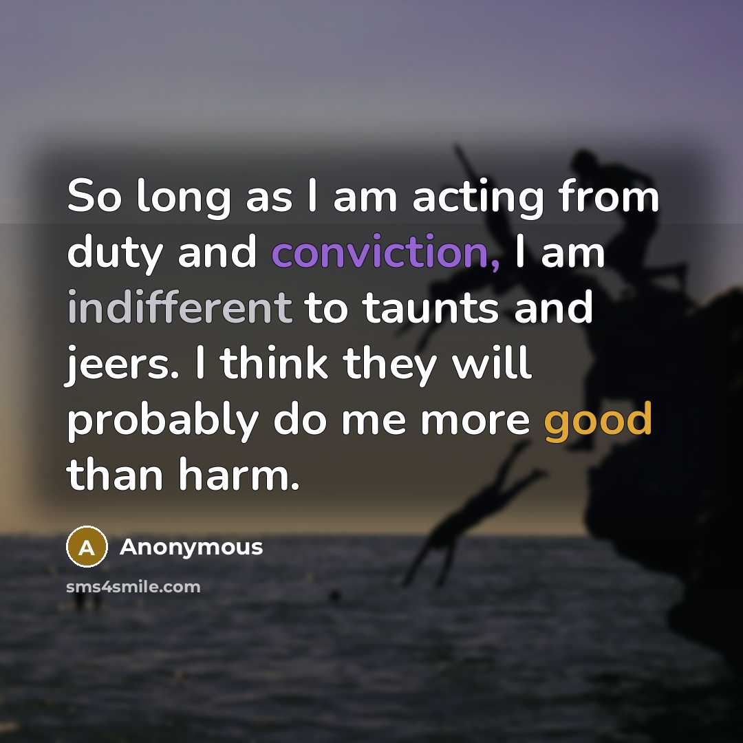 “So long as I am acting from duty and conviction, I am indifferent to taunts and jeers. I think they will probably do me more good than harm.” quote by Anonymous
