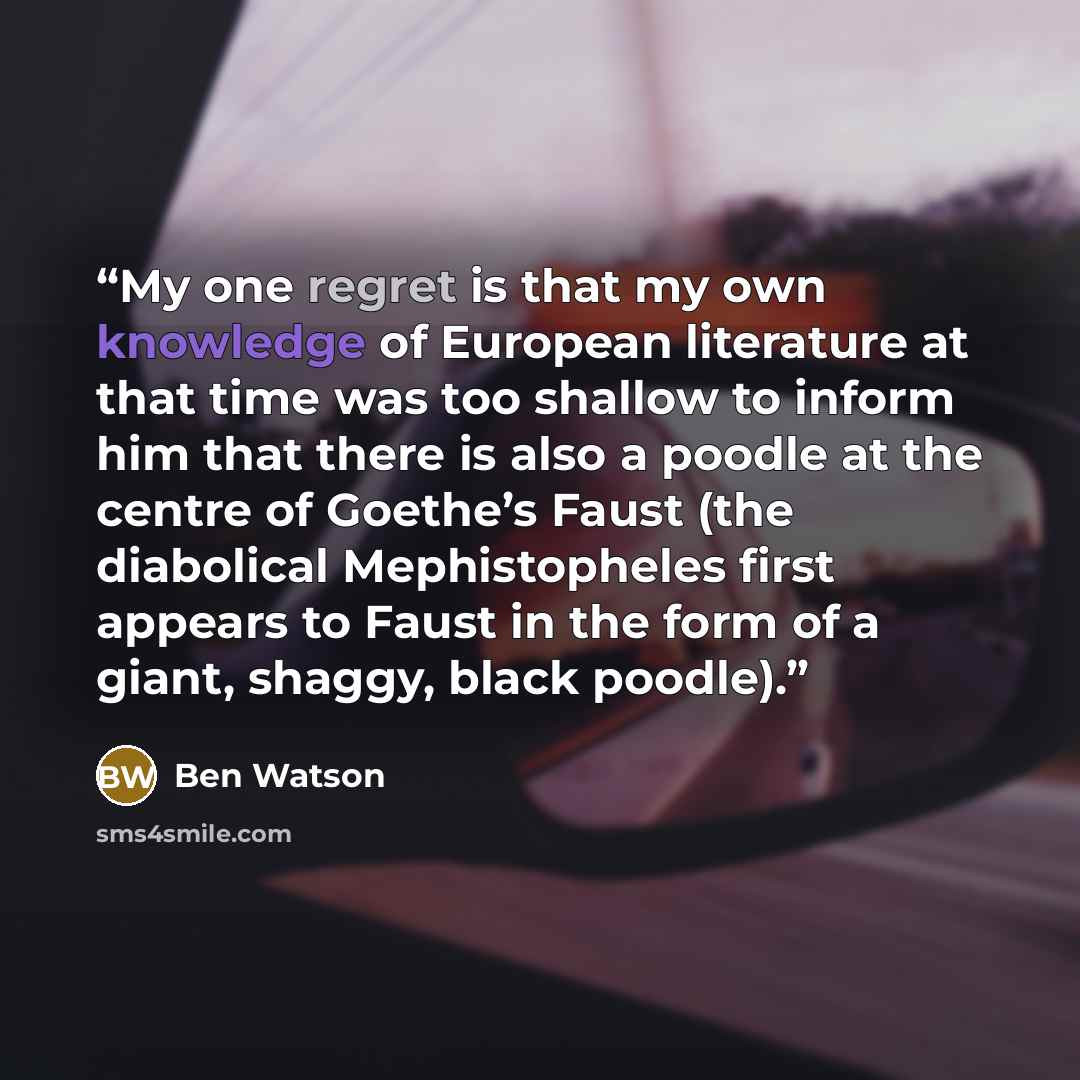 “My one regret is that my own knowledge of European literature at that time was too shallow to inform him that there is also a poodle at the centre of Goethe’s Faust (the diabolical Mephistopheles first appears to Faust in the form of a giant, shaggy, black poodle).” quote by Ben Watson