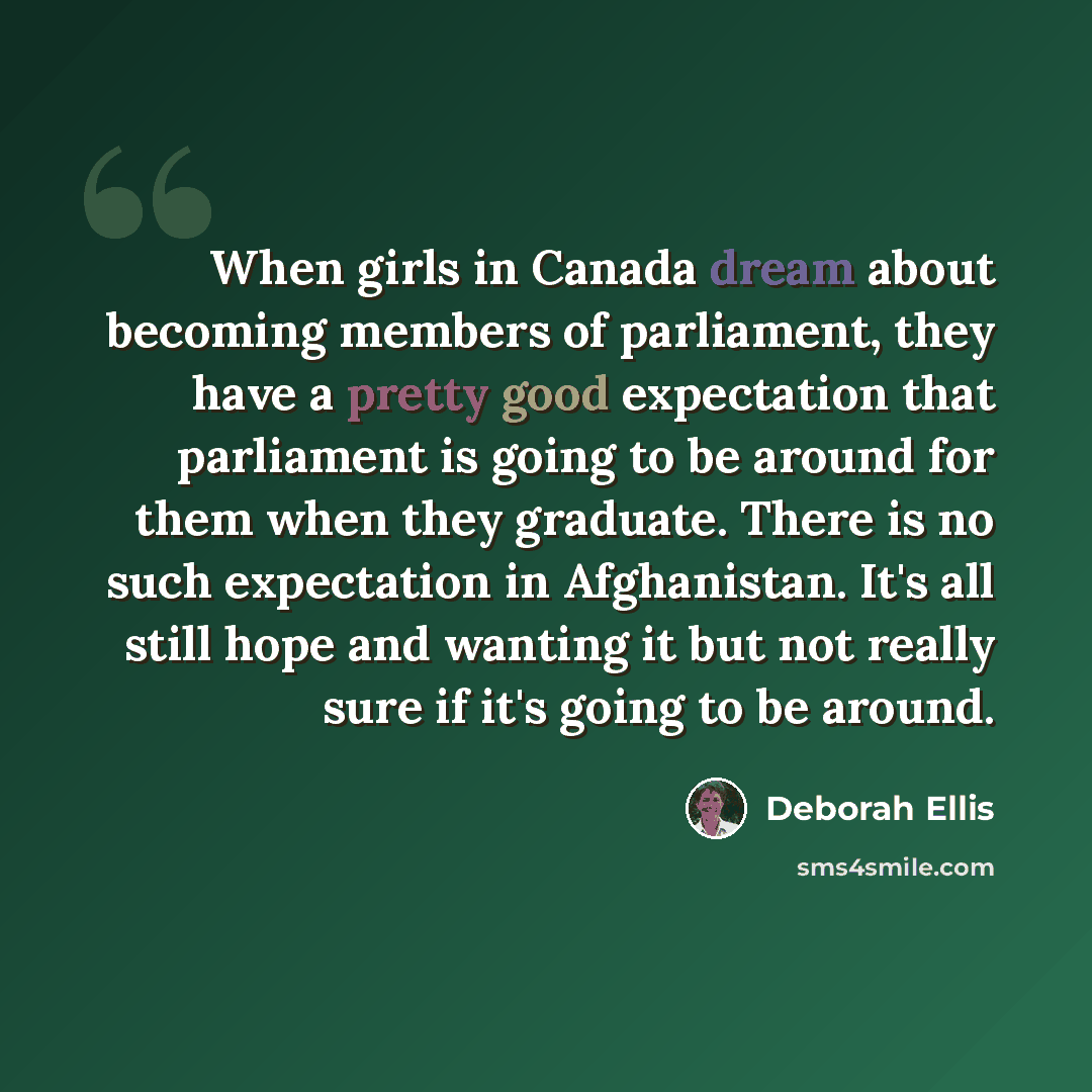 “When girls in Canada dream about becoming members of parliament, they have a pretty good expectation that parliament is going to be around for them when they graduate. There is no such expectation in Afghanistan. It's all still hope and wanting it but not really sure if it's going to be around.” quote by Deborah Ellis