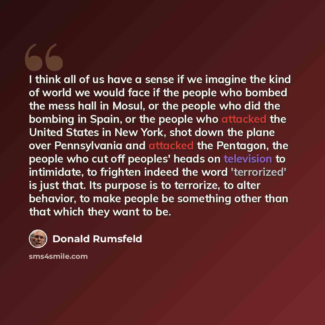 “I think all of us have a sense if we imagine the kind of world we would face if the people who bombed the mess hall in Mosul, or the people who did the bombing in Spain, or the people who attacked the United States in New York, shot down the plane over Pennsylvania and attacked the Pentagon, the…” quote by Donald Rumsfeld