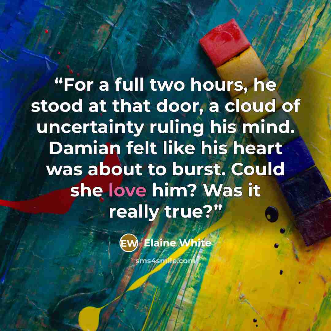 “For a full two hours, he stood at that door, a cloud of uncertainty ruling his mind. Damian felt like his heart was about to burst. Could she love him? Was it really true?” quote by Elaine White