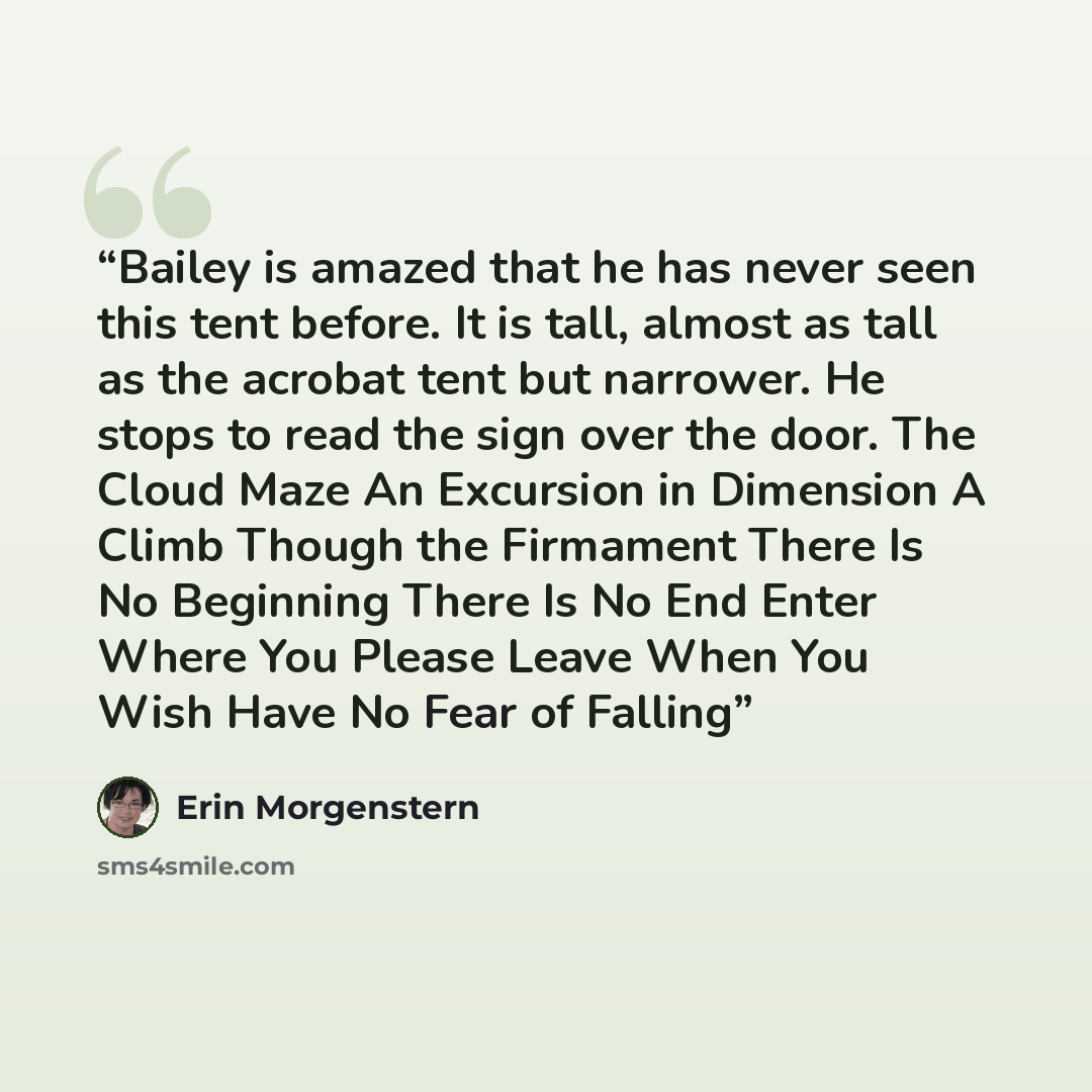 “Bailey is amazed that he has never seen this tent before. It is tall, almost as tall as the acrobat tent but narrower. He stops to read the sign over the door. The Cloud Maze An Excursion in Dimension A Climb Though the Firmament There Is No Beginning There Is No End Enter Where You Please Leave…” quote by Erin Morgenstern