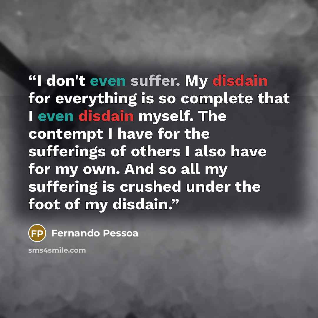 “I don't even suffer. My disdain for everything is so complete that I even disdain myself. The contempt I have for the sufferings of others I also have for my own. And so all my suffering is crushed under the foot of my disdain.” quote by Fernando Pessoa
