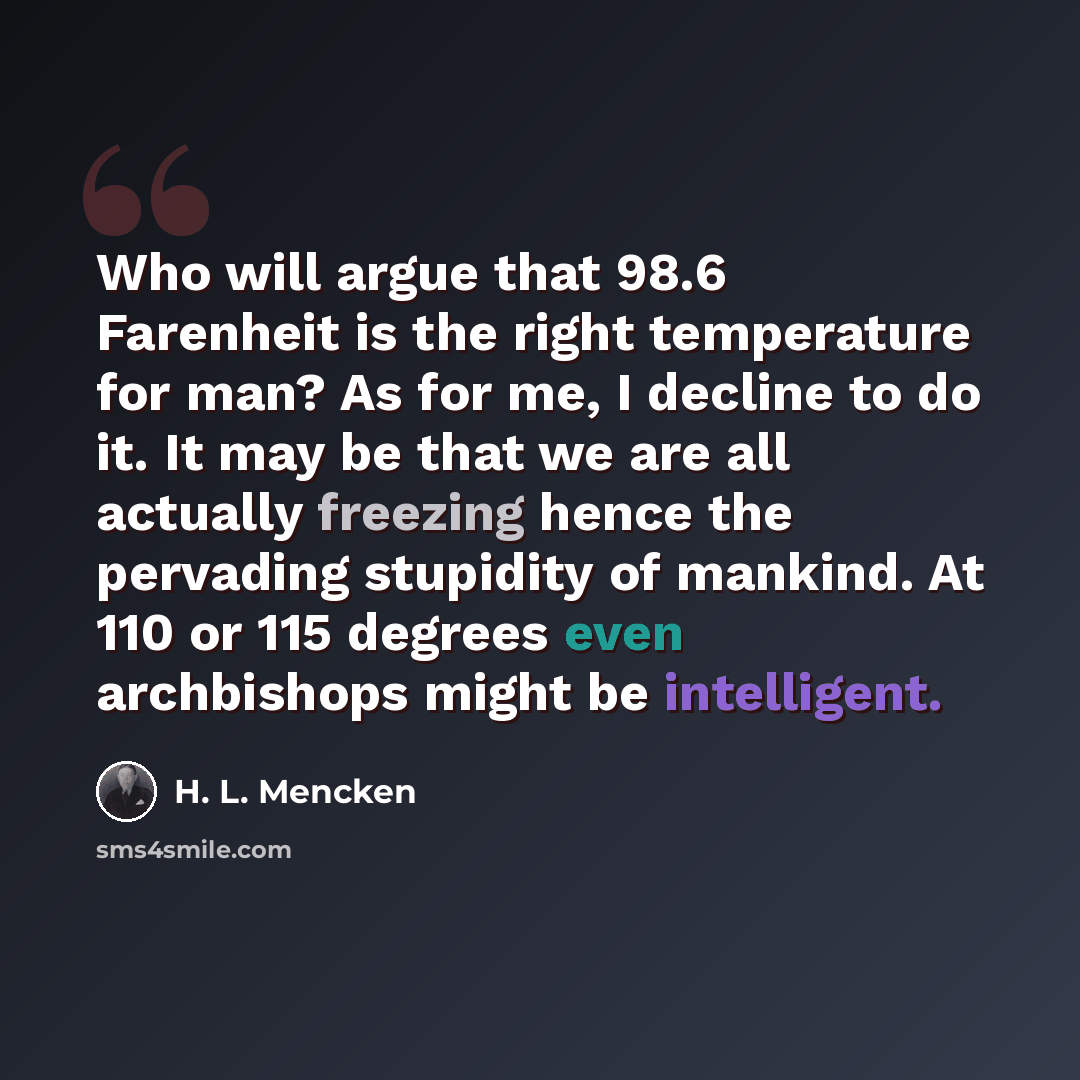 “Who will argue that 98.6 Farenheit is the right temperature for man? As for me, I decline to do it. It may be that we are all actually freezing hence the pervading stupidity of mankind. At 110 or 115 degrees even archbishops might be intelligent.” quote by H. L. Mencken