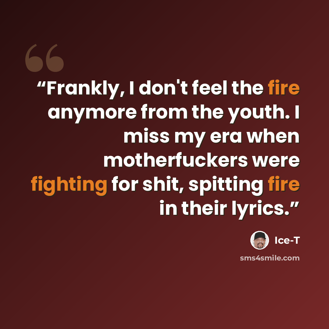 “Frankly, I don't feel the fire anymore from the youth. I miss my era when motherfuckers were fighting for shit, spitting fire in their lyrics.” quote by Ice-T