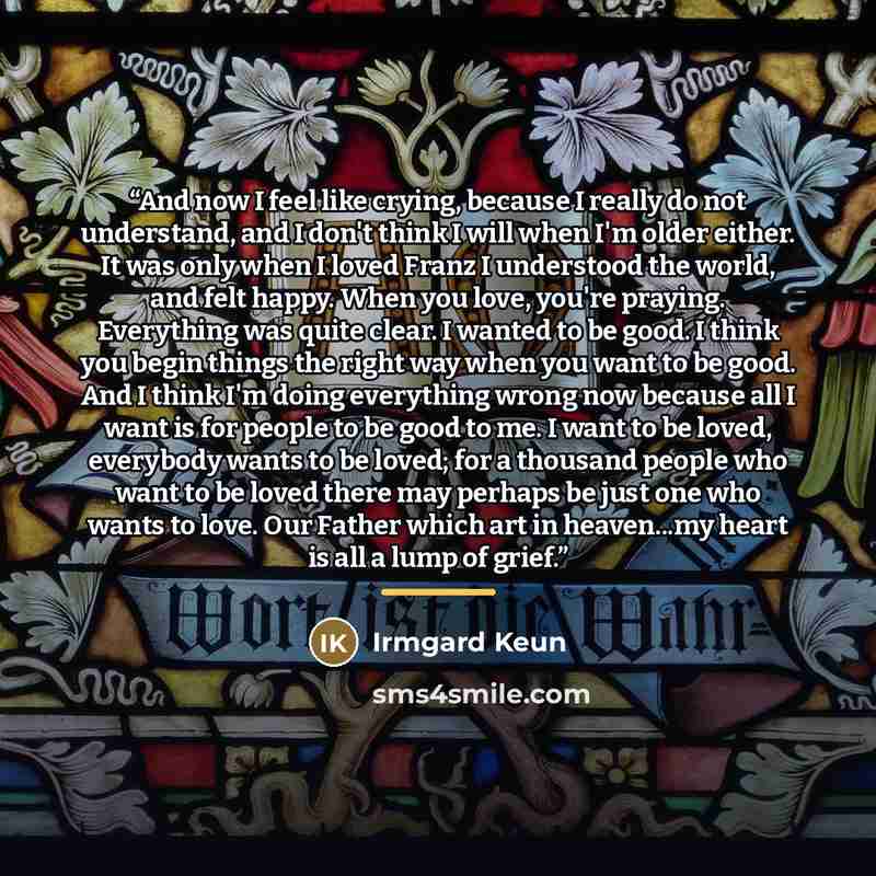“And now I feel like crying, because I really do not understand, and I don't think I will when I'm older either. It was only when I loved Franz I understood the world, and felt happy. When you love, you're praying. Everything was quite clear. I wanted to be good. I think you begin things the right…” quote by Irmgard Keun