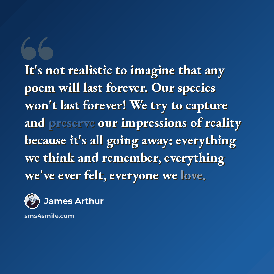 “It's not realistic to imagine that any poem will last forever. Our species won't last forever! We try to capture and preserve our impressions of reality because it's all going away: everything we think and remember, everything we've ever felt, everyone we love.” quote by James Arthur