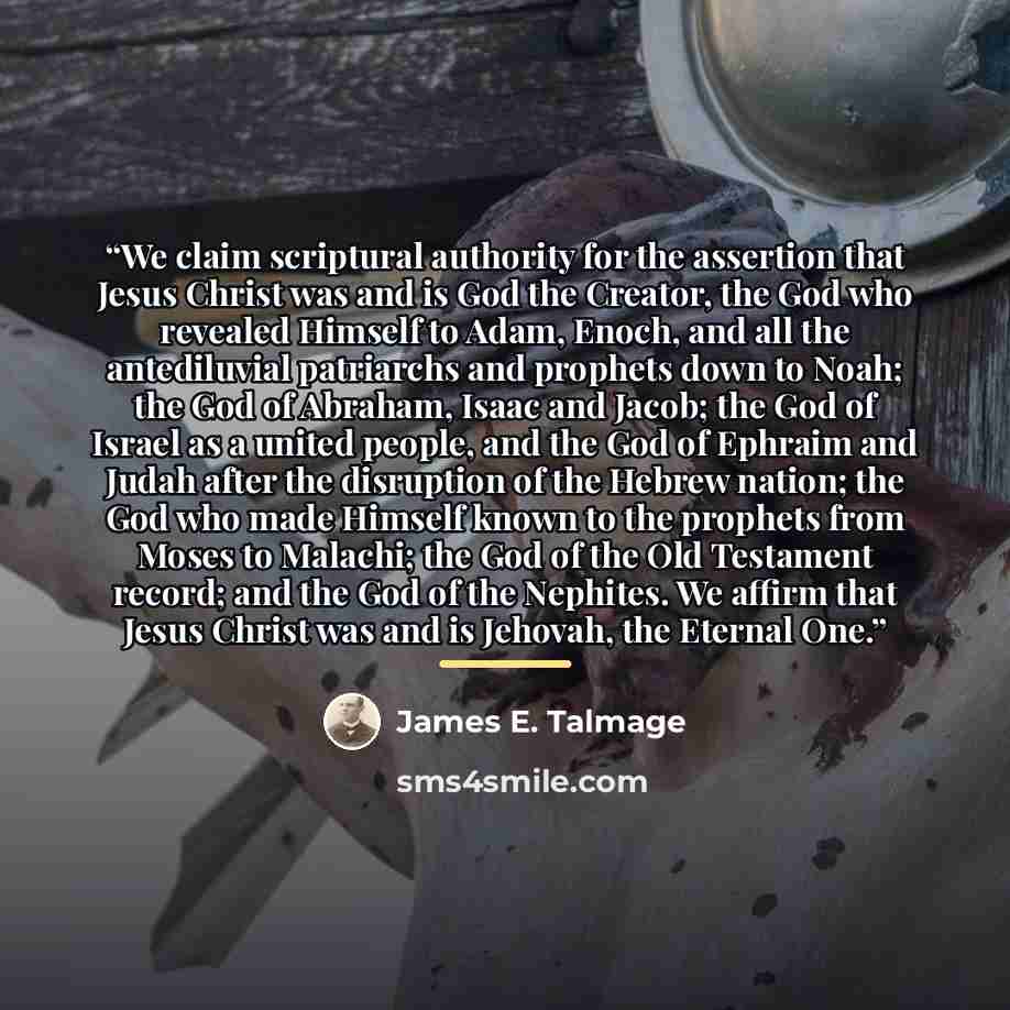 “We claim scriptural authority for the assertion that Jesus Christ was and is God the Creator, the God who revealed Himself to Adam, Enoch, and all the antediluvial patriarchs and prophets down to Noah; the God of Abraham, Isaac and Jacob; the God of Israel as a united people, and the God of…” quote by James E. Talmage