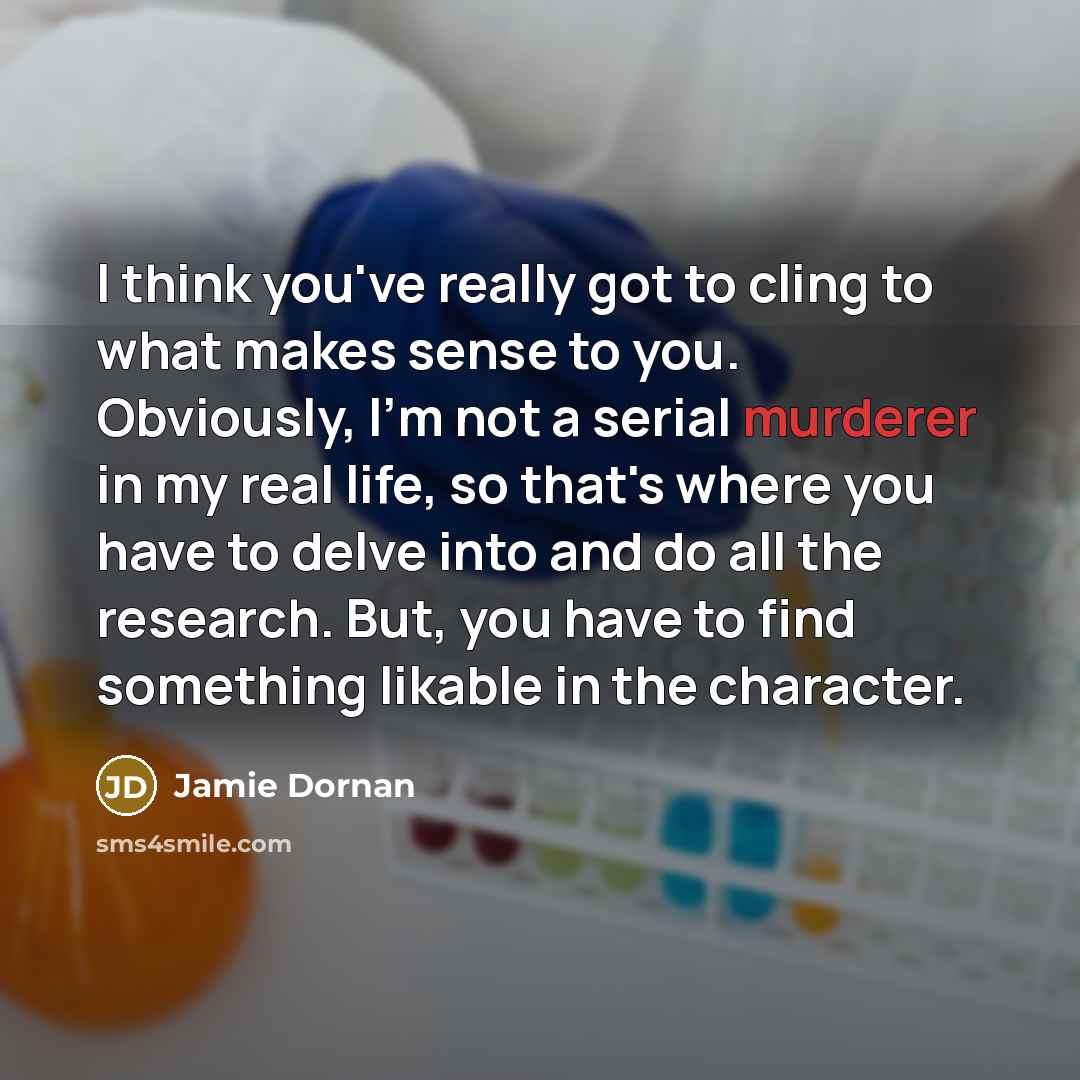 “I think you've really got to cling to what makes sense to you. Obviously, I'm not a serial murderer in my real life, so that's where you have to delve into and do all the research. But, you have to find something likable in the character.” quote by Jamie Dornan