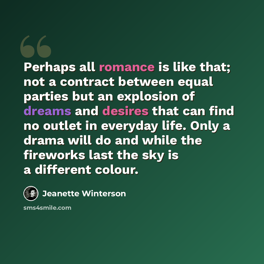 “Perhaps all romance is like that; not a contract between equal parties but an explosion of dreams and desires that can find no outlet in everyday life. Only a drama will do and while the fireworks last the sky is a different colour.” quote by Jeanette Winterson
