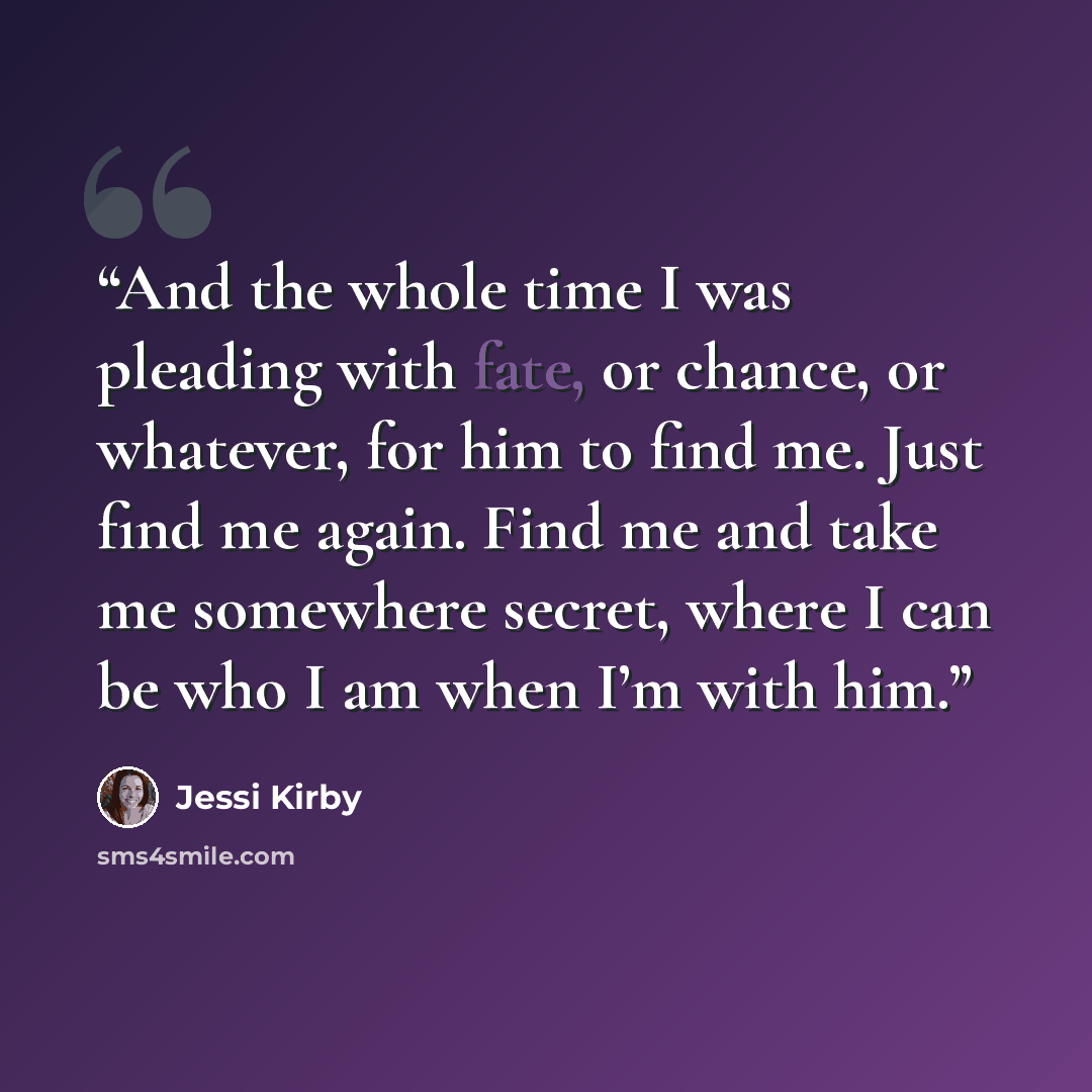“And the whole time I was pleading with fate, or chance, or whatever, for him to find me. Just find me again. Find me and take me somewhere secret, where I can be who I am when I’m with him.” quote by Jessi Kirby