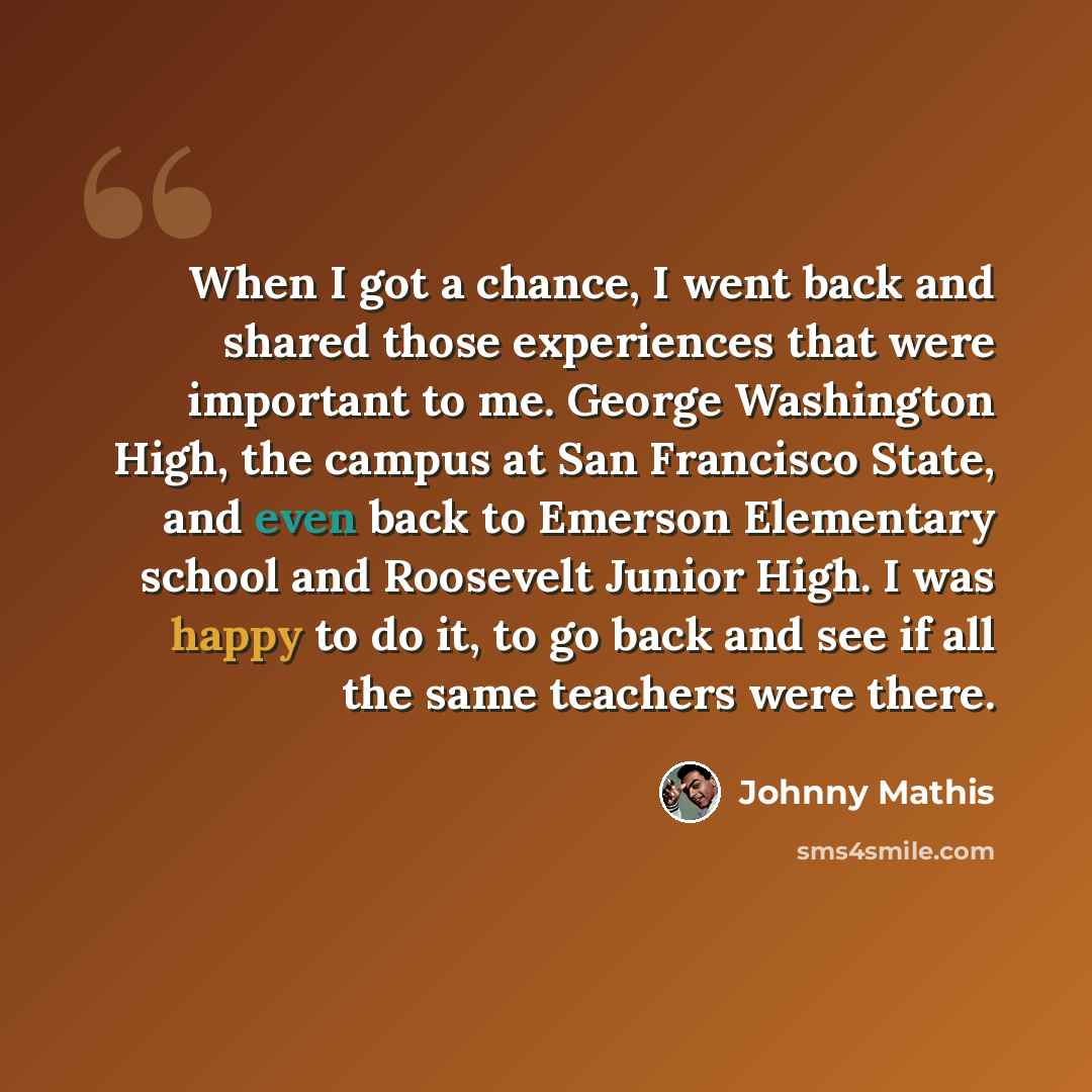 “When I got a chance, I went back and shared those experiences that were important to me. George Washington High, the campus at San Francisco State, and even back to Emerson Elementary school and Roosevelt Junior High. I was happy to do it, to go back and see if all the same teachers were there.” quote by Johnny Mathis