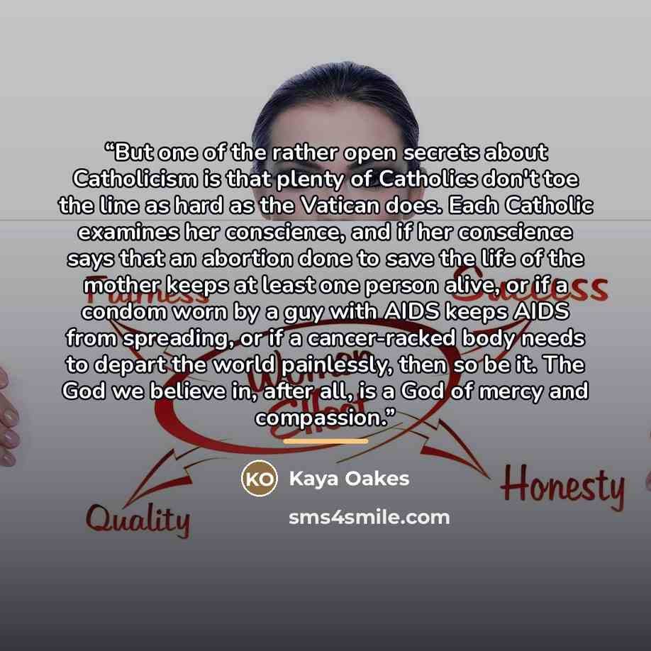 “But one of the rather open secrets about Catholicism is that plenty of Catholics don't toe the line as hard as the Vatican does. Each Catholic examines her conscience, and if her conscience says that an abortion done to save the life of the mother keeps at least one person alive, or if a condom…” quote by Kaya Oakes