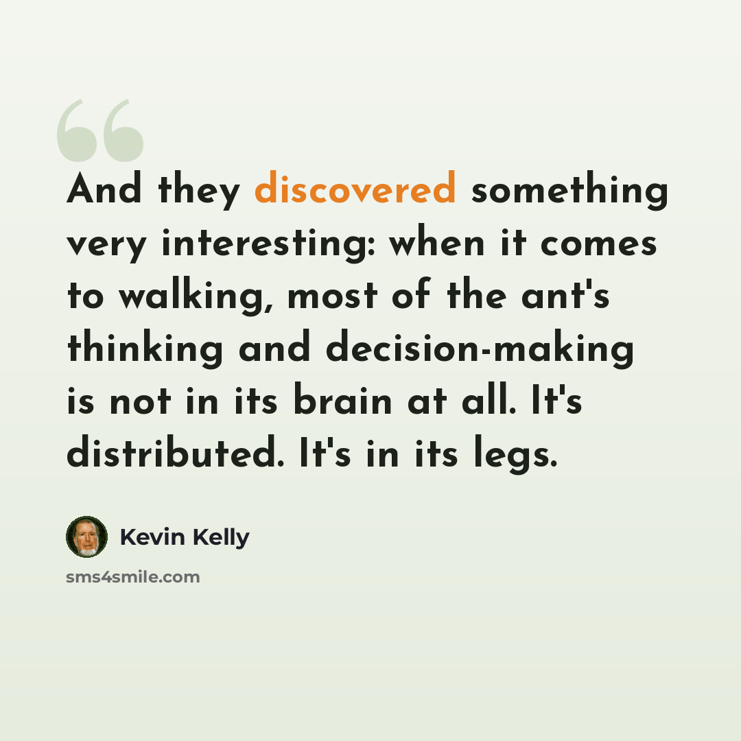 “And they discovered something very interesting: when it comes to walking, most of the ant's thinking and decision-making is not in its brain at all. It's distributed. It's in its legs.” quote by Kevin Kelly