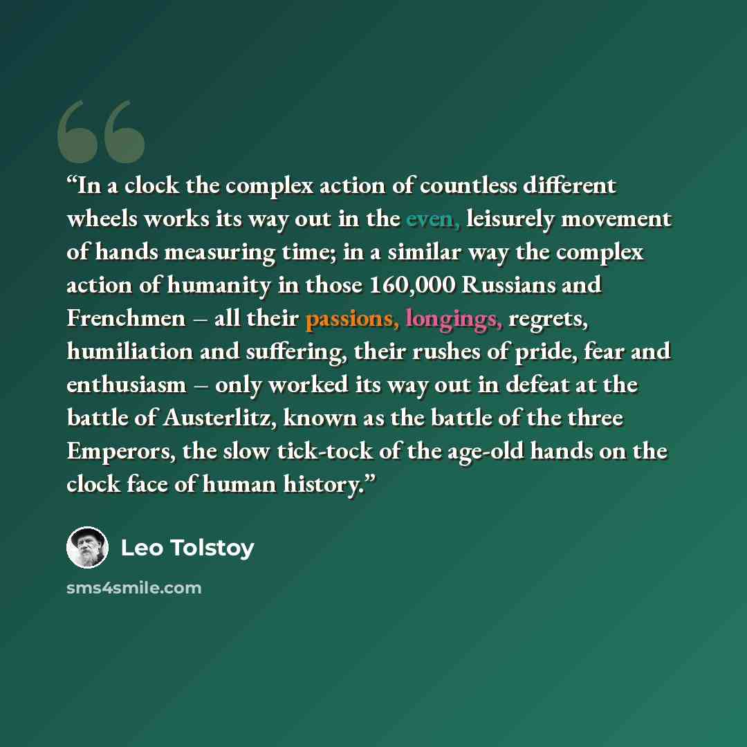 “In a clock the complex action of countless different wheels works its way out in the even, leisurely movement of hands measuring time; in a similar way the complex action of humanity in those 160,000 Russians and Frenchmen – all their passions, longings, regrets, humiliation and suffering, their…” quote by Leo Tolstoy