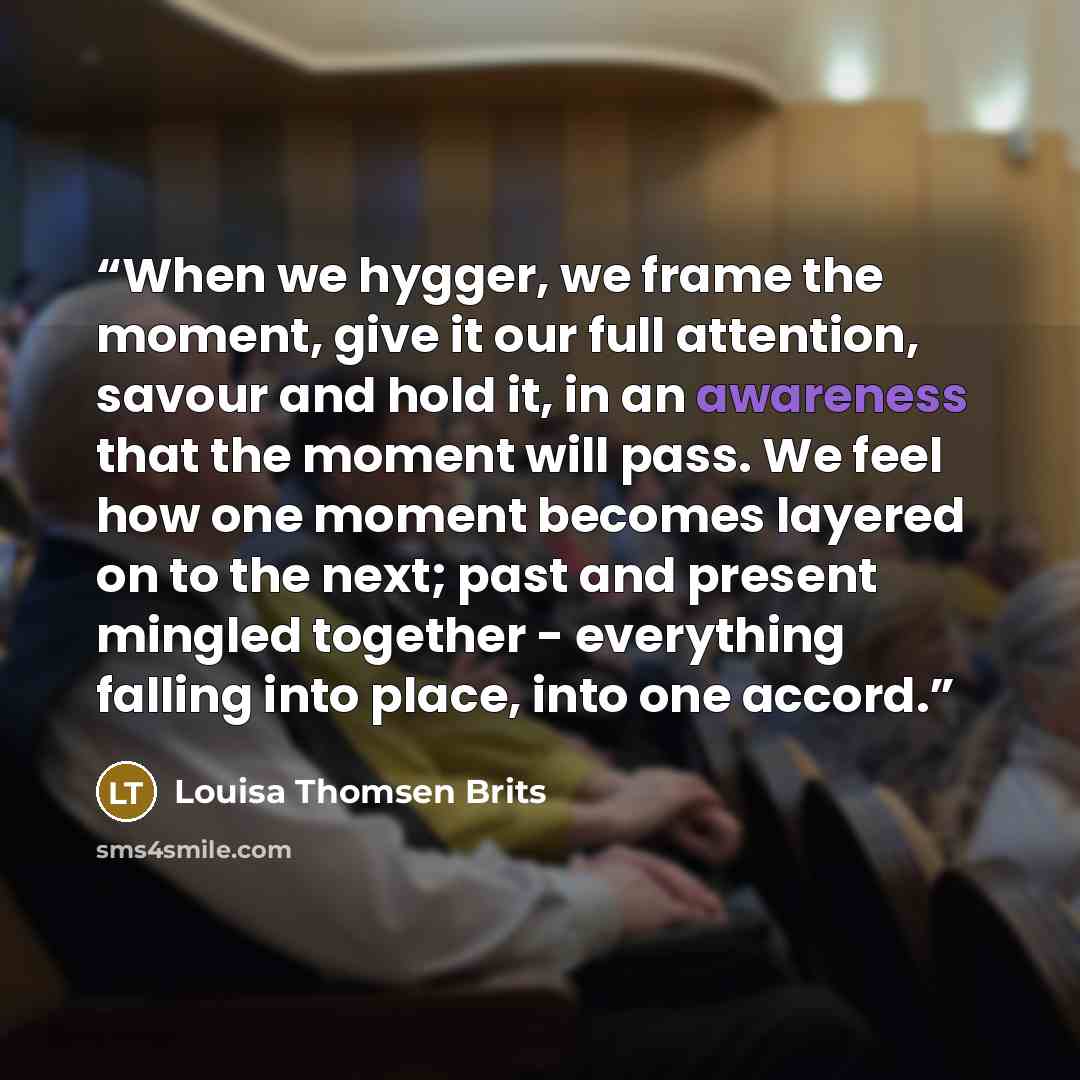 “When we hygger, we frame the moment, give it our full attention, savour and hold it, in an awareness that the moment will pass. We feel how one moment becomes layered on to the next; past and present mingled together - everything falling into place, into one accord.” quote by Louisa Thomsen Brits