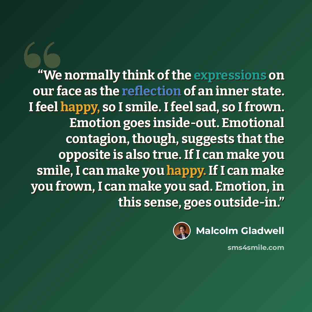 “We normally think of the expressions on our face as the reflection of an inner state. I feel happy, so I smile. I feel sad, so I frown. Emotion goes inside-out. Emotional contagion, though, suggests that the opposite is also true. If I can make you smile, I can make you happy. If I can make you…” quote by Malcolm Gladwell