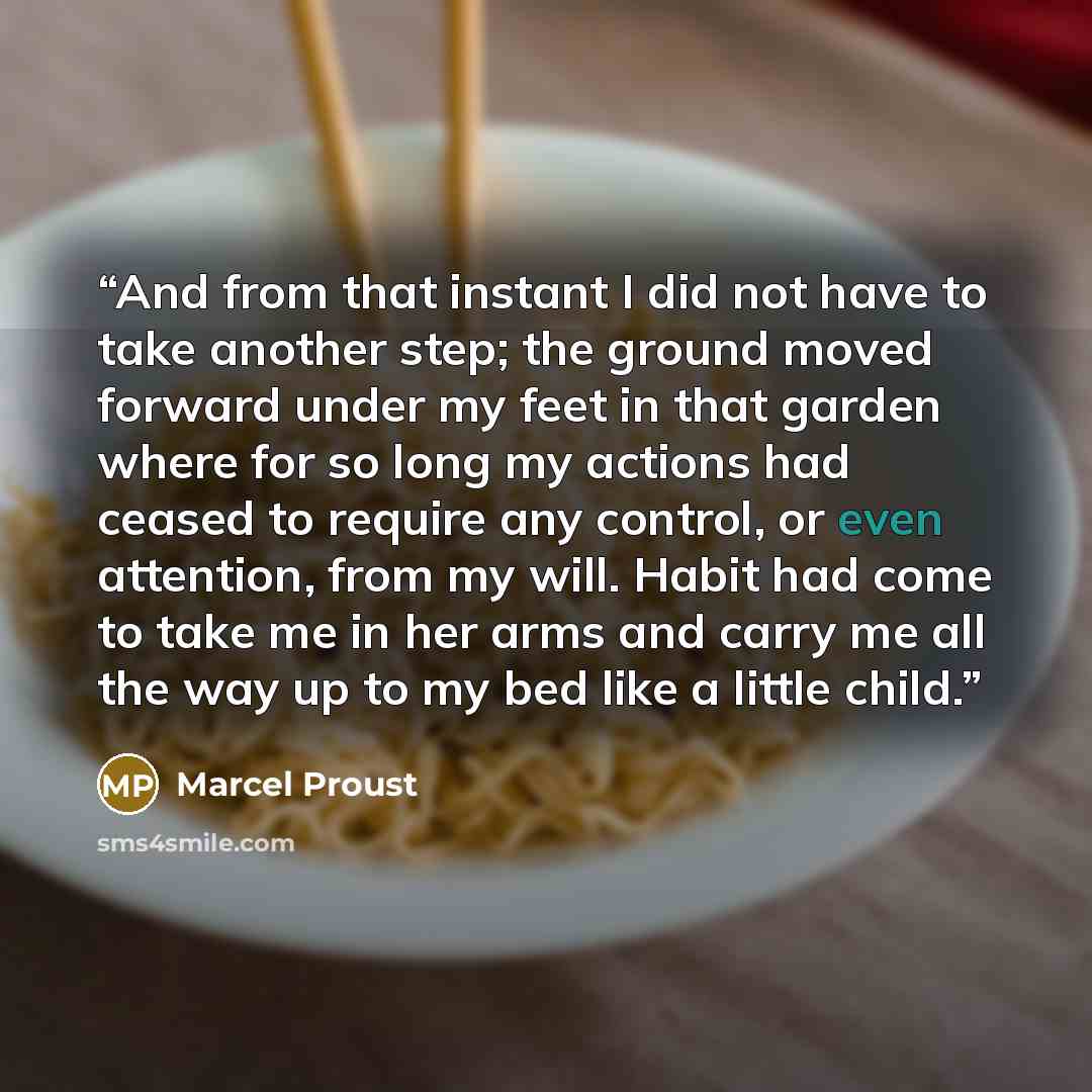 “And from that instant I did not have to take another step; the ground moved forward under my feet in that garden where for so long my actions had ceased to require any control, or even attention, from my will. Habit had come to take me in her arms and carry me all the way up to my bed like a…” quote by Marcel Proust