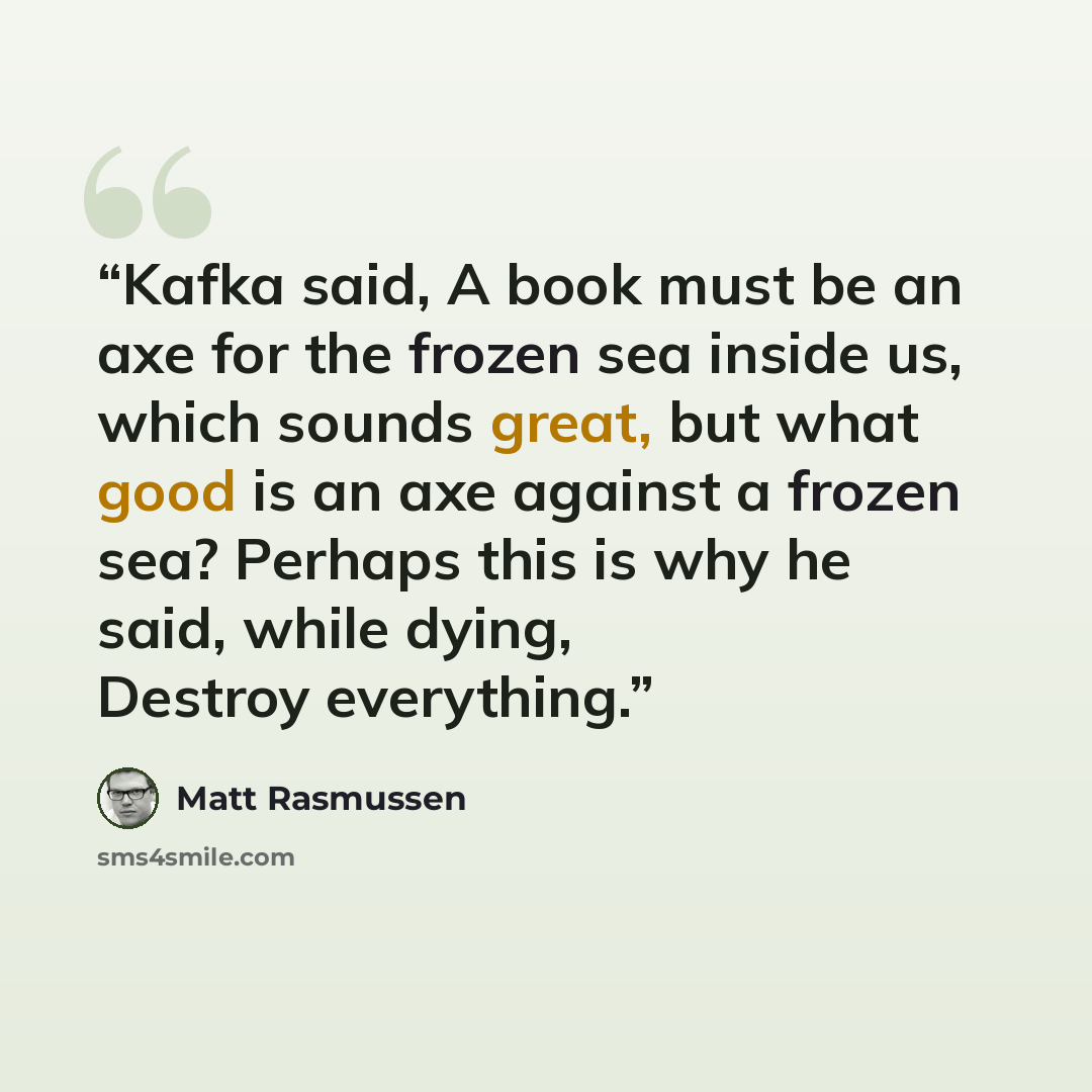 “Kafka said, A book must be an axe for the frozen sea inside us, which sounds great, but what good is an axe against a frozen sea? Perhaps this is why he said, while dying, Destroy everything.” quote by Matt Rasmussen